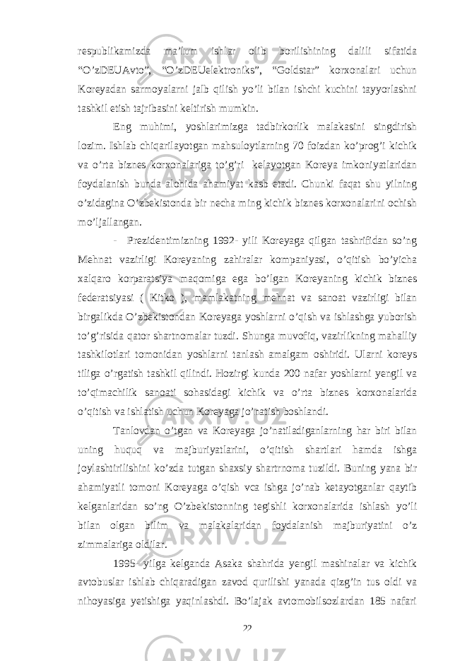 respublikamizda ma’lum ishlar olib borilishining dalili sifatida “O’zDEUAvto”, “O’zDEUelektroniks”, “Goldstar” korxonalari uchun Koreyadan sarmoyalarni jalb qilish yo’li bilan ishchi kuchini tayyorlashni tashkil etish tajribasini keltirish mumkin. Eng muhimi, yoshlarimizga tadbirkorlik malakasini singdirish lozim. Ishlab chiqarilayotgan mahsuloytlarning 70 foizdan ko’prog’i kichik va o’rta biznes korxonalariga to’g’ri kelayotgan Koreya imkoniyatlaridan foydalanish bunda alohida ahamiyat kasb etadi. Chunki faqat shu yilning o’zidagina O’zbekistonda bir necha ming kichik biznes korxonalarini ochish mo’ljallangan. - Prezidentimizning 1992- yili Koreyaga qilgan tashrifidan so’ng Mehnat vazirligi Koreyaning zahiralar kompaniyasi, o’qitish bo’yicha xalqaro korparatsiya maqomiga ega bo’lgan Koreyaning kichik biznes federatsiyasi ( Kitko ), mamlakatning mehnat va sanoat vazirligi bilan birgalikda O’zbekistondan Koreyaga yoshlarni o’qish va ishlashga yuborish to’g’risida qator shartnomalar tuzdi. Shunga muvofiq, vazirlikning mahalliy tashkilotlari tomonidan yoshlarni tanlash amalgam oshiridi. Ularni koreys tiliga o’rgatish tashkil qilindi. Hozirgi kunda 200 nafar yoshlarni yengil va to’qimachilik sanoati sohasidagi kichik va o’rta biznes korxonalarida o’qitish va ishlatish uchun Koreyaga jo’natish boshlandi. Tanlovdan o’tgan va Koreyaga jo’natiladiganlarning har biri bilan uning huquq va majburiyatlarini, o’qitish shartlari hamda ishga joylashtirilishini ko’zda tutgan shaxsiy shartrnoma tuzildi. Buning yana bir ahamiyatli tomoni Koreyaga o’qish vca ishga jo’nab ketayotganlar qaytib kelganlaridan so’ng O’zbekistonning tegishli korxonalarida ishlash yo’li bilan olgan bilim va malakalaridan foydalanish majburiyatini o’z zimmalariga oldilar. 1995- yilga kelganda Asaka shahrida yengil mashinalar va kichik avtobuslar ishlab chiqaradigan zavod qurilishi yanada qizg’in tus oldi va nihoyasiga yetishiga yaqinlashdi. Bo’lajak avtomobilsozlardan 185 nafari 22 