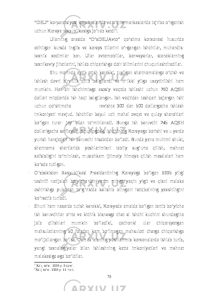 “DEU” korparatsiyasi korxonalarida va o’quv markazlarida tajriba o’rganish uchun Koreya respublikasigs jo’nab ketdi 1 . Ularning orasida “O’zDEUAvto” qo’shma korxonasi huzurida ochilgan kursda ingliz va koreys tillarini o’rgangan ishchilar, muhandis- texnik xodimlar bor. Ular avtomobillar, konveyerlar, stanoklarning texnikaviy jihatlarini, ishlab chiqarishga doir bilimlarini chuqurlashtiradilar. Shu morinda aytib otish kerakki, tuzilgan shartnomalarga o’qish va ishlash davri biryillik qilib belgilandi va u ikki yilga uzaytirilishi ham mumkin. Har bir ishchimizga asosiy vaqtda ishlashi uchun 260 AQSH dollari miqdorida ish haqi belgilangan. Ish vaqtidan tashqari bajargan ishi uchun qo’shimcha ravishta 300 dan 500 dollargacha ishlash imkoniyati mavjud. Ishchilar bepul uch mahal ovqat va qulay sharoitlari bo’lgan turar- joy bilan ta’minlanadi. Bunga ish beruvchi 245 AQSH dollarigacha sarflaydi 2 . Shuningdek, ishchining Koreyaga borishi va u yerda yurish harajatlari ish beruvchi hisobidan bo’ladi. Bunda yana muhimi shuki, shartnoma shartlarida yoshlarimizni tabiiy sug’urta qilish, mehnat xafsizligini ta’minlash, mustahkam ijtimoiy himoya qilish masalalari ham ko’zda tutilgan. - O’zbekiston Respublikasi Prezidentining Koreyaga bo’lgan 1995 yilgi tashrifi natijalari bo’yicha bir yarim minga yaqin yigit va qizni malaka oshirishga yuborish to’g’risida kelishib olingani istiqbolning yaxshiligini ko’rsatib turibdi. - Shuni ham nazarda tutish kerakki, Koreyada amalda bo’lgan tartib bo’yicha ish beruvchilar o’rta va kichik biznesga chet el ishchi kuchini shundagina jalb qilishlari mumkin bo’ladiki, qachonki ular chiqarayotgan mahsulatlarning 50 foizdan kam bo’lmagan mahsuloti chetga chiqarishga mo’ljallangan bo’lsa. Demak bizning yoshlarimiz korxonalarda ishlab turib, yangi texnalogiyalar bilan ishlashning katta imkoniyatlari va mehnat malakasiga ega bo’ldilar. 1 Xalq so‘zi. 1995 y. 5 aprel. 2 Xalq so‘zi. 1995 y. 11 mart. 23 