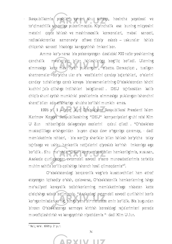 - Respublikamiz yoshlari aynan shu sohaga, hozircha poyabzal va to’qimachilik sanoatiga yuborilmoqda. Kiyinchalik esa buning miqyosini metalni qayta ishlash va mashinasozlik korxonalari, mebel sanoati, radioelektronika zamonaviy ofisva tibbiy asbob – uskunalar ishlab chiqarish sanoati hisobiga kengaytirish imkoni bor. Ammo ko’p narsa biz yoborayotgan dastlabki 200 nafar yoshlarning qanchalik mvofaqiyat bilan ishlashlariga bog’liq bo’ladi. Ularning zimmasiga katta masu’liyat yuklangan , albatta. Darxaqiqat , tuzilgan shartnomalar bo’yicha ular o’z vazifalarini qanday bajarishlari, o’zlarini qanday tutishlariga qarab koreys biznesmenlarining O’zbekistondan ishchi kuchini jalb qilishga intilishlari belgilanadi . DEU tajribasidan kelib chiqib shuni aytish mumkinki yoshlarimiz zimmasiga yuklangan ishonchni sharaf bilan ado etishlariga shubha bo’lishi mumkin emas. 1995 yil 1 – iyun kuni O’zbekiston Respublikasi Prezdenti Islom Karimov Koreya Respublikasining “DEU“ kompaniyalari gruhi raisi Kim U Zun rahbarligida delegatsiya azolarini qabul qiladi . “O’zbekisto mustaqillikga erishganidan buyon qisqa davr o’tganiga qaramay, - dedi mamlakatimiz rahbari, - biz xorijiy sheriklar bilan ishlash bo’yicha talay tajribaga va ushbu hankorlik natijalarini qiyoslab ko’rish imkoniga ega bo’ldik . Shu ma’noda “DEU” kompaniyasi bilan hamkorligimiz, xususan, Asakada qurilayotgan avtomobil zavodi o’zaro munosabatlarimiz tarixida muhim sahifa bo’lib qolishiga ishonch hosil qilmoqdamiz” 1 . O’zbekistondagi barqarorlik vag’arb kuzatuvchilari ham etirof etayotgan iqtisodiy o’sish, qolaversa, O’zbekistonlik hamkorlarning ishga ma’suliyati koreyalik tadbirkorlarning mamlakatimizga nisbatan katta qiziqishga sabab bo’lmoqda. “Asakadagi avtomobil zavodi qurilishini borib ko’rganimizdan so’ng, bunga yana bir marotaba amin bo’ldik. Biz bugundan binoan O’zbekistonga sarmoya kiritish borasidagi rejalarimizni yanada muvofiqlashtirish va kengaytirish niyatidamiz “- dedi Kim U Jun. 1 Xalq so‘zi. 1995 y. 2 iyun. 24 