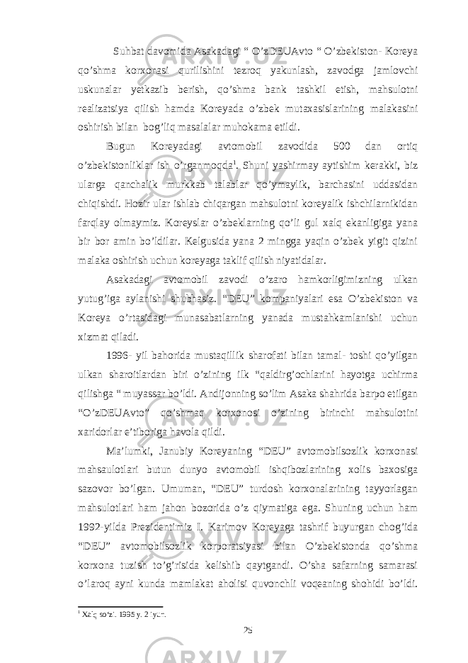 Suhbat davomida Asakadagi “ O’zDEUAvto “ O’zbekiston- Koreya qo’shma korxonasi qurilishini tezroq yakunlash, zavodga jamlovchi uskunalar yetkazib berish, qo’shma bank tashkil etish, mahsulotni realizatsiya qilish hamda Koreyada o’zbek mutaxasislarining malakasini oshirish bilan bog’liq masalalar muhokama etildi. Bugun Koreyadagi avtomobil zavodida 500 dan ortiq o’zbekistonliklar ish o’rganmoqda 1 . Shuni yashirmay aytishim kerakki, biz ularga qanchalik murkkab talablar qo’ymaylik, barchasini uddasidan chiqishdi. Hozir ular ishlab chiqargan mahsulotni koreyalik ishchilarnikidan farqlay olmaymiz. Koreyslar o’zbeklarning qo’li gul xalq ekanligiga yana bir bor amin bo’ldilar. Kelgusida yana 2 mingga yaqin o’zbek yigit qizini malaka oshirish uchun koreyaga taklif qilish niyatidalar. Asakadagi avtomobil zavodi o’zaro hamkorligimizning ulkan yutug’iga aylanishi shubhasiz. “DEU” kompaniyalari esa O’zbekiston va Koreya o’rtasidagi munasabatlarning yanada mustahkamlanishi uchun xizmat qiladi. 1996- yil bahorida mustaqillik sharofati bilan tamal- toshi qo’yilgan ulkan sharoitlardan biri o’zining ilk “qaldirg’ochlarini hayotga uchirma qilishga “ muyassar bo’ldi. Andijonning so’lim Asaka shahrida barpo etilgan “O’zDEUAvto” qo’shmaq korxonosi o’zining birinchi mahsulotini xaridorlar e’tiboriga havola qildi. Ma’lumki, Janubiy Koreyaning “DEU” avtomobilsozlik korxonasi mahsaulotlari butun dunyo avtomobil ishqibozlarining xolis baxosiga sazovor bo’lgan. Umuman, “DEU” turdosh korxonalarining tayyorlagan mahsulotlari ham jahon bozorida o’z qiymatiga ega. Shuning uchun ham 1992-yilda Prezidentimiz I. Karimov Koreyaga tashrif buyurgan chog’ida “DEU” avtomobilsozlik korporatsiyasi bilan O’zbekistonda qo’shma korxona tuzish to’g’risida kelishib qaytgandi. O’sha safarning samarasi o’laroq ayni kunda mamlakat aholisi quvonchli voqeaning shohidi bo’ldi. 1 Xalq so‘zi. 1995 y. 2 iyun. 25 