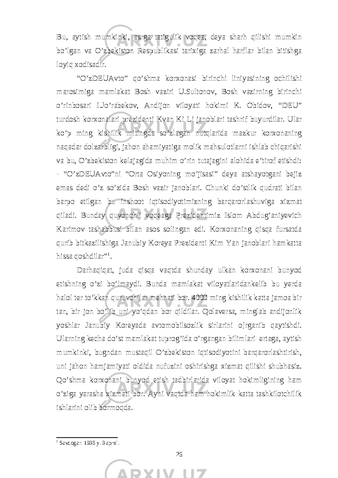 Bu, aytish mumkinki, asrga tatigulik voqea, deya sharh qilishi mumkin bo’lgan va O’zbekiston Respublikasi tarixiga zarhal harflar bilan bitishga loyiq xodisadir. “O’zDEUAvto” qo’shma korxonasi birinchi liniyasining ochilishi marosimiga mamlakat Bosh vaziri U.Sultonov, Bosh vazirning birinchi o’rinbosari I.Jo’rabekov, Andijon viloyati hokimi K. Obidov, “DEU” turdosh korxonalari prezidenti Kvan Ki Li janoblari tashrif buyurdilar. Ular ko’p ming kishilik mitingda so’zlagan nutqlarida mazkur korxonaning naqadar dolzarbligi, jahon ahamiyatiga molik mahsulotlarni ishlab chiqarishi va bu, O’zbekiston kelajagida muhim o’rin tutajagini alohida e’tirof etishdi: - “O’zDEUAvto”ni “Orta Osiyoning mo’jisasi” deya atshayotgani bejiz emas dedi o’z so’zida Bosh vazir janoblari. Chunki do’stlik qudrati bilan barpo etilgan bu inshoot iqtisodiyotimizning barqarorlashuviga xizmat qiladi. Bunday quvonchli voqeaga Prezidentimiz Islom Abdug’aniyevich Karimov tashabbusi bilan asos solingan edi. Korxonaning qisqa fursatda qurib bitkazilishiga Janubiy Koreya Prezidenti Kim Yan janoblari hamkatta hissa qoshdilar” 1 . Darhaqiqat, juda qisqa vaqtda shunday ulkan korxonani bunyod etishning o’zi bo’lmaydi. Bunda mamlakat viloyatlaridankelib bu yerda halol ter to’kkan quruvchilar mehnati bor. 4000 ming kishilik katta jamoa bir tan, bir jon bo’lib uni yo’qdan bor qildilar. Qolaversa, minglab andijonlik yoshlar Janubiy Koreyada avtomobilsozlik sirlarini o]rganib qaytishdi. Ularning kecha do’st mamlakat tuprog’ida o’rgangan bilimlari ertaga, aytish mumkinki, bugndan mustaqil O’zbekiston iqtisodiyotini barqarorlashtirish, uni jahon hamjamiyati oldida nufuzini oshirishga xizmat qilishi shubhasiz. Qo’shma korxonani bunyod etish tadbirlarida viloyat hokimligining ham o’ziga yarasha xizmati bor. Ayni vaqtda ham hokimlik katta tashkilotchilik ishlarini olib bormoqda. 1 Savdogar. 1996 y. 9 aprel. 26 