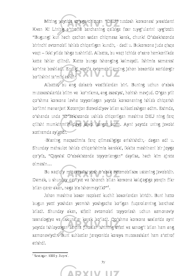 Miting paytida so’zga chiqqan “DEU” tutdosh korxonasi prezidenti Kvan Ki Lining e’tirofi8 barchaning qalbiga faxr tuyg’ularini uyg’otdi: “Bugungi kun hech qachon sedan chiqmasa kerak, chunki O’zbekistonda birinchi avtomobil ishlab chiqarilgan kundir, - dedi u. Bukorxona juda qisqa vaqt – ikki yilda ishga tushirildi. Albatta, bu vaqt ichida o’zaro hamkorlikda katta ishlar qilindi. Xatto bunga ishonging kelmaydi. Ishimiz samarasi ko’rina boshladi. Endigi vazifa avtomobillarning jahon bozorida xaridorgir bo’lishini ta’minlashdir. Albatta, bu eng dolzarb vazifalardan biri. Buning uchun o’zbek mutaxasislarida bilim va ko’nikma, eng asosiysi, hohish mavjud. O’gan yili qo’shma korxona lavha tayyorlagan paytda korxonaning ishlab chiqarish bo’limi menenjeri Xotamjon Sotvoldiyev bilan suhbatlashgan edim. Esimda, o’shanda unda “O’bekistonda ushlab chiqarilgan mashina DEU ning farq qilishi mumkinmi?” deya savol bergan edim. Ayni paytda uning javobi xotiramda aylandi. -Bizning maqsadimiz farq qilmasligiga erishishdir,- degan edi u. Shunday mahsulot ishlab chiqarishimiz kerakki, ikkita mashinani bir joyga qo’yib, “Qaysisi O’zbekistonda tayyorlangan” deyilsa, hech kim ajrata olmasin… Bu xaqiqiy mutaxassis, yosh o’zbek avtomobilsoz ustaning javobidir. Demak, u shunday qat’iyat va ishonch bilan korxona kelajagiga yorqin fikr bilan qarar ekan, nega biz ishonmaylik?” 1 . Jahon mashina bozor raqobati kuchli bozorlardan biridir. Buni hatto bugun yetti yoshdan yetmish yoshgacha bo’lgan fuqarolarning barchasi biladi. Shunday ekan, sifatli avtomobil tayyorlash uchun zamonaviy texnalogiya va uskunalar kerak bo’ladi. Qo’shma korxona sexlarida ayni paytda ishlayotgan barcha jihozlar ishining sifati va sanog’i bilan ham eng zamonaviydir. Buni suhbatlar jarayonida koreys mutaxasislari ham a’atirof etishdi. 1 Savdogar. 1996 y. 9 aprel. 27 