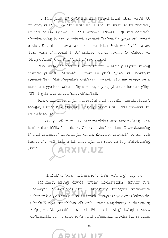  …Mitingdan so’ng O’zbekiston Respubliukasi Bosh vaziri U. Sultonov va DEU prezidenti Kvan Ki Li janoblari alvon lentani qirqishib, birinchi o’zbek avtomobili -0001 raqamli “Damas “ ga yo’l ochishdi. Shundan so’ng ikkinchi va uchinchi avtomobillar ham “ hayotga yo’llanma “ olishdi. Eng birinchi avtomobillardan mamlakat Bosh vaziri U.Sultonov, Bosh vazir o’rinbosari I. Jo’rabekov, viloyat hokimi Q. Obidov va DEUprezidenti Kvan Ki Li janoblari sayr qilishdi. “O’zDEUAvto” qo’shma korxonasi uchun haqiqiy bayram yilning ikkinchi yarmida boshlanadi. Chunki bu yerda “Tiko” va “Neksiya” avtomobillari ishlab chiqariladi boshlanadi. Birinchi yil o’ttiz mingga yaqin mashina tayyorlash ko’da tutilgan bo’lsa, keyingi yillardan boshlab yiliga 200 ming dona avtomobil ishlab chiqariladi. Korxonada tayyorlangan mahsulot birinchi navbatta mamlakat bozori, so’ngra, Hamdo’stlik davlatlari, Sharqiy Yevropa va Osiyo mamlakatlari bozorida sotiladi. …1996- yil, 25- mart …Bu sana mamlakat tarixi zarvaraqlariga oltin harflar bilan bitilishi shubhasiz. Chunki hududi shu kuni O’zbekistonning birinchi avtomobili tayyorlangan kundir. Zero, hoh avtomobil bo’lsin, xoh boshqa o’z yurtimizda ishlab chiqarilgan mahsulot bizning, o’zbeklarning faxridir. I.3. Elektronika sanoatini rivojlantirish yo’lidagi aloqalar. Ma’lumki, hozirgi davrda hayotni elektronikasiz tasavvur qilib bo’lmaydi. O’zbekistonda ham bu sanoatning tarmog’ini rivojlantirish uchun imkoniyatlar mavjud va bu borada Koreyadan yordamga kelmoqda. Chunki Koreya Respublikasi elktronika sanoatining dovrug’ini dunyoning ko’p joylarida yaxshi bilishmadi. Mamlakatimizdagi ko’pgina savdo do’konlarida bu mahsulot sevib harid qilinmoqda. Elektronika sanoatini 28 