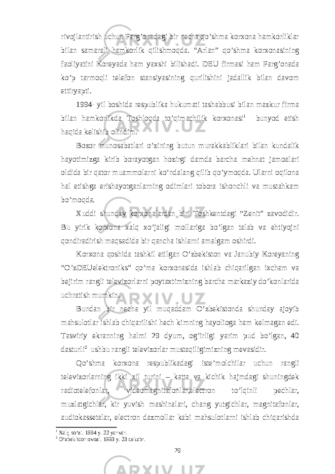 rivojlantirish uchun Farg’onadagi bir necha qo’shma korxona hamkorliklar bilan samarali hamkorlik qilishmoqda. “Arlan” qo’shma korxonasining faoliyatini Koreyada ham yaxshi bilishadi. DEU firmasi ham Farg’onada ko’p tarmoqli telefon stansiyasining qurilishini jadallik bilan davom ettiryapti. 1994- yil boshida respublika hukumati tashabbusi bilan mazkur firma bilan hamkorlikda Toshloqda to’qimachilik korxonasi 1 bunyod etish haqida kelishib olindim. Bozor munosabatlari o’zining butun murakkabliklari bilan kundalik hayotimizga kirib borayotgan hozirgi damda barcha mehnat jamoalari oldida bir qator muammolarni ko’ndalang qilib qo’ymoqda. Ularni oqilona hal etishga erishayotganlarning odimlari tobora ishonchli va mustahkam bo’moqda. Xuddi shunday korxonalardan biri Toshkentdagi “Zenit” zavodidir. Bu yirik korxona xalq xo’jaligi mollariga bo’lgan talab va ehtiyojni qondiradirish maqsadida bir qancha ishlarni amalgam oshirdi. Korxona qoshida tashkil etilgan O’zbekiston va Janubiy Koreyaning “O’zDEUelektroniks” qo’ma korxonasida ishlab chiqarilgan ixcham va bejirim rangli televizorlarni poytaxtimizning barcha markaziy do’konlarida uchratish mumkin. Bundan bir necha yil muqaddam O’zbekistonda shunday ajoyib mahsulotlar ishlab chiqarilishi hech kimning hayolioga ham kelmagan edi. Tasviriy ekranning halmi 29 dyum, og’irligi yarim pud bo’lgan, 40 dasturli 2 ushbu rangli televizorlar mustaqiligimizning mevasidir. Qo’shma korxona respublikadagi iste’molchilar uchun rangli televizorlarning ikki xil turini – katta va kichik hajmdagi shuningdek radiotelefonlar, videomagnitafonlar,electron to’lqinli pechlar, muzlatgichlar, kir yuvish mashinalari, chang yutgichlar, magnitafonlar, audiokassetalar, electron dazmollar kabi mahsulotlarni ishlab chiqarishda 1 Xalq so‘zi. 1994 y. 22 yanvar. 2 O‘zbekiston ovozi. 1993 y. 23 dekabr. 29 