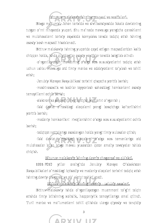 Bituruv-malakaviy ishning maqsad va vazifalari. Bizga ma`lumki, Jahon tarixida va sivilizatsiyasida ikkala davlatning tutgan o`rni nihoyatda yuqori. Shu ma`noda mavzuga yangicha qarashlarni va mulohazalarni tarixiy aspektda kompleks tarzda tadqiq etish ishning asosiy bosh maqsadi hisoblanadi. Bitiruv malakaviy ishning yuqorida qayd etilgan maqsadlaridan kelib chiqqan holda, ishda quyidagilar asosiy vazifalar tarzida belgilab olindi: -o`rganilayotgan mavzuning o`ziga xos xususiyatlarini tadqiq etish uchun ushbu mavzuga oid ilmiy manba va adabiyotlarni to`plash va tahlil etish; -Janubiy Koreya Respublikasi tarixini qisqacha yoritib berish; -mashinasozlik va kadrlar tayyorlash sohasidagi hamkorlarni asosiy tamoyillarni ochib berish; -elektronika sanoatini rivojlantirish yo`llarini o`rganish ; -ikki davlat o`rtasidagi aloqalarni yangi bosqichga ko`tarilishini yoritib berish; -madaniy hamkorlikni rivojlanishini o`ziga xos xususiyatlarini ochib berish; -tadqiqot natijalariga asoslangan holda yangi ilmiy xulosalar qilish; -ikki davlat o`rtasidagi aloqalarni o`ziga xos tomonlariga oid mulohazalar bilan birga mavzu yuzasidan qator amaliy tavsiyalar ishlab chiqish. Bituruv-malakaviy ishning davriy chegarasi va ob`ekti. 1991-2010 yillar oralig`ida Janubiy Koreya O`zbekiston Respublikalari o`rtasidagi iqtisodiy va madaniy aloqalari tarixini tadqiq etish ishning davriy chegarasi va ob`-ektini tashkil etadi. Bitituv malakaviy ishning nazariy - uslubiy asoslari. Bitiruv-malakaviy ishda o`rganilayotgan muammoni to`g`ri talqin etishda ilmiy bilishning xolislik, haqqoniylik tamoyillariga amal qilindi. Turli manba va ma`lumotlarni tahlil qilishda ularga qiyosiy va tanqidiy 3 