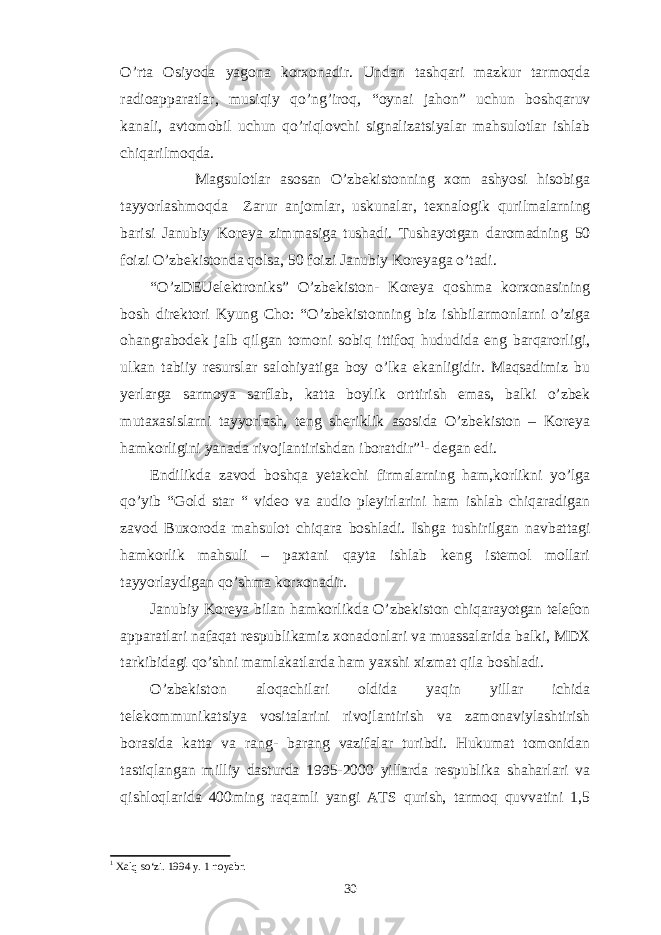 O’rta Osiyoda yagona korxonadir. Undan tashqari mazkur tarmoqda radioapparatlar, musiqiy qo’ng’iroq, “oynai jahon” uchun boshqaruv kanali, avtomobil uchun qo’riqlovchi signalizatsiyalar mahsulotlar ishlab chiqarilmoqda. Magsulotlar asosan O’zbekistonning xom ashyosi hisobiga tayyorlashmoqda Zarur anjomlar, uskunalar, texnalogik qurilmalarning barisi Janubiy Koreya zimmasiga tushadi. Tushayotgan daromadning 50 foizi O’zbekistonda qolsa, 50 foizi Janubiy Koreyaga o’tadi. “O’zDEUelektroniks” O’zbekiston- Koreya qoshma korxonasining bosh direktori Kyung Cho: “O’zbekistonning biz ishbilarmonlarni o’ziga ohangrabodek jalb qilgan tomoni sobiq ittifoq hududida eng barqarorligi, ulkan tabiiy resurslar salohiyatiga boy o’lka ekanligidir. Maqsadimiz bu yerlarga sarmoya sarflab, katta boylik orttirish emas, balki o’zbek mutaxasislarni tayyorlash, teng sheriklik asosida O’zbekiston – Koreya hamkorligini yanada rivojlantirishdan iboratdir” 1 - degan edi. Endilikda zavod boshqa yetakchi firmalarning ham,korlikni yo’lga qo’yib “Gold star “ video va audio pleyirlarini ham ishlab chiqaradigan zavod Buxoroda mahsulot chiqara boshladi. Ishga tushirilgan navbattagi hamkorlik mahsuli – paxtani qayta ishlab keng istemol mollari tayyorlaydigan qo’shma korxonadir. Janubiy Koreya bilan hamkorlikda O’zbekiston chiqarayotgan telefon apparatlari nafaqat respublikamiz xonadonlari va muassalarida balki, MDX tarkibidagi qo’shni mamlakatlarda ham yaxshi xizmat qila boshladi. O’zbekiston aloqachilari oldida yaqin yillar ichida telekommunikatsiya vositalarini rivojlantirish va zamonaviylashtirish borasida katta va rang- barang vazifalar turibdi. Hukumat tomonidan tastiqlangan milliy dasturda 1995-2000 yillarda respublika shaharlari va qishloqlarida 400ming raqamli yangi ATS qurish, tarmoq quvvatini 1,5 1 Xalq so‘zi. 1994 y. 1 noyabr . 30 