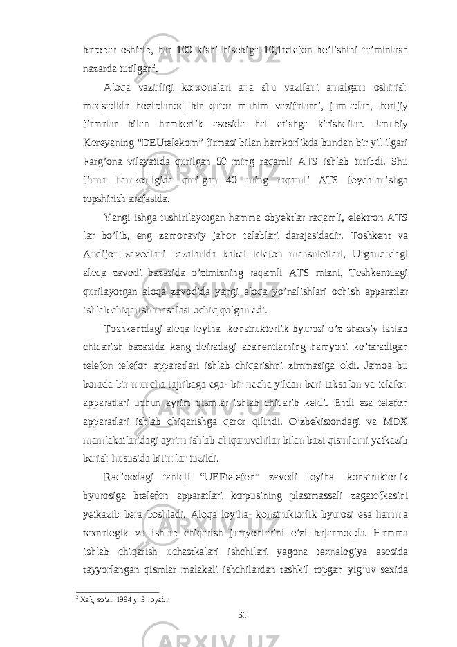 barobar oshirib, har 100 kishi hisobiga 10,1telefon bo’lishini ta’minlash nazarda tutilgan 2 . Aloqa vazirligi korxonalari ana shu vazifani amalgam oshirish maqsadida hozirdanoq bir qator muhim vazifalarni, jumladan, horijiy firmalar bilan hamkorlik asosida hal etishga kirishdilar. Janubiy Koreyaning “DEUtelekom” firmasi bilan hamkorlikda bundan bir yil ilgari Farg’ona vilayatida qurilgan 50 ming raqamli ATS ishlab turibdi. Shu firma hamkorligida qurilgan 40 ming raqamli ATS foydalanishga topshirish arafasida. Yangi ishga tushirilayotgan hamma obyektlar raqamli, elektron ATS lar bo’lib, eng zamonaviy jahon talablari darajasidadir. Toshkent va Andijon zavodlari bazalarida kabel telefon mahsulotlari, Urganchdagi aloqa zavodi bazasida o’zimizning raqamli ATS mizni, Toshkentdagi qurilayotgan aloqa zavodida yangi aloqa yo’nalishlari ochish apparatlar ishlab chiqarish masalasi ochiq qolgan edi. Toshkentdagi aloqa loyiha- konstruktorlik byurosi o’z shaxsiy ishlab chiqarish bazasida keng doiradagi abanentlarning hamyoni ko’taradigan telefon telefon apparatlari ishlab chiqarishni zimmasiga oldi. Jamoa bu borada bir muncha tajribaga ega- bir necha yildan beri taksafon va telefon apparatlari uchun ayrim qismlar ishlab chiqarib keldi. Endi esa telefon apparatlari ishlab chiqarishga qaror qilindi. O’zbekistondagi va MDX mamlakatlaridagi ayrim ishlab chiqaruvchilar bilan bazi qismlarni yetkazib berish hususida bitimlar tuzildi. Radioodagi taniqli “UEFtelefon” zavodi loyiha- konstruktorlik byurosiga btelefon apparatlari korpusining plastmassali zagatofkasini yetkazib bera boshladi. Aloqa loyiha- konstruktorlik byurosi esa hamma texnalogik va ishlab chiqarish jarayonlarini o’zi bajarmoqda. Hamma ishlab chiqarish uchastkalari ishchilari yagona texnalogiya asosida tayyorlangan qismlar malakali ishchilardan tashkil topgan yig’uv sexida 2 Xalq so‘zi. 1994 y. 3 noyabr . 31 