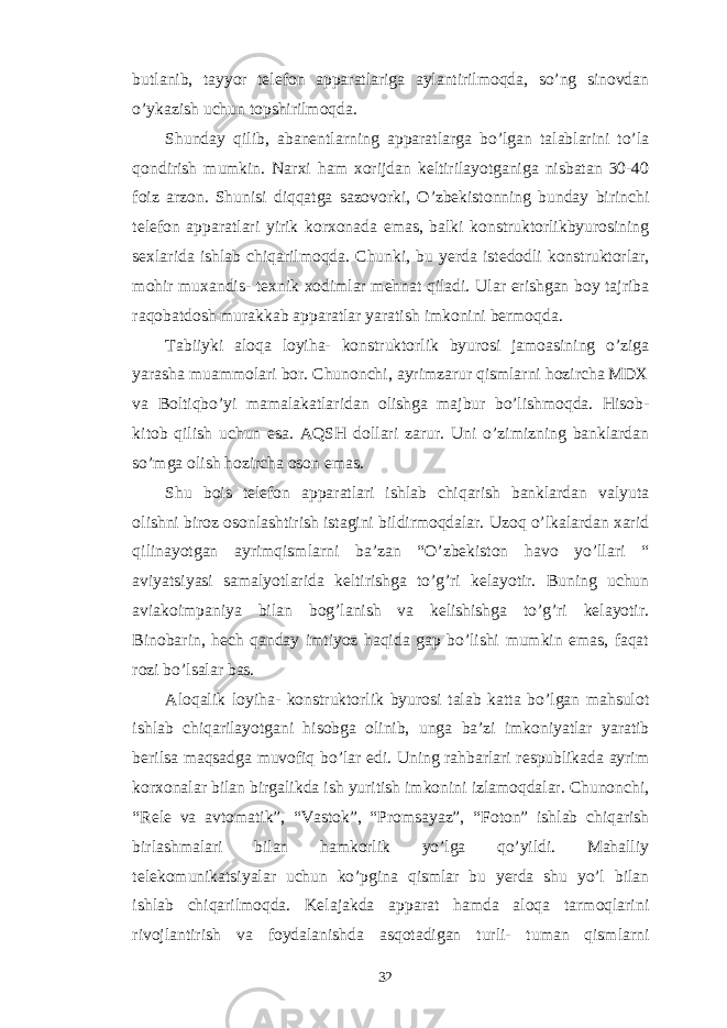 butlanib, tayyor telefon apparatlariga aylantirilmoqda, so’ng sinovdan o’ykazish uchun topshirilmoqda. Shunday qilib, abanentlarning apparatlarga bo’lgan talablarini to’la qondirish mumkin. Narxi ham xorijdan keltirilayotganiga nisbatan 30-40 foiz arzon. Shunisi diqqatga sazovorki, O’zbekistonning bunday birinchi telefon apparatlari yirik korxonada emas, balki konstruktorlikbyurosining sexlarida ishlab chiqarilmoqda. Chunki, bu yerda istedodli konstruktorlar, mohir muxandis- texnik xodimlar mehnat qiladi. Ular erishgan boy tajriba raqobatdosh murakkab apparatlar yaratish imkonini bermoqda. Tabiiyki aloqa loyiha- konstruktorlik byurosi jamoasining o’ziga yarasha muammolari bor. Chunonchi, ayrimzarur qismlarni hozircha MDX va Boltiqbo’yi mamalakatlaridan olishga majbur bo’lishmoqda. Hisob- kitob qilish uchun esa. AQSH dollari zarur. Uni o’zimizning banklardan so’mga olish hozircha oson emas. Shu bois telefon apparatlari ishlab chiqarish banklardan valyuta olishni biroz osonlashtirish istagini bildirmoqdalar. Uzoq o’lkalardan xarid qilinayotgan ayrimqismlarni ba’zan “O’zbekiston havo yo’llari “ aviyatsiyasi samalyotlarida keltirishga to’g’ri kelayotir. Buning uchun aviakoimpaniya bilan bog’lanish va kelishishga to’g’ri kelayotir. Binobarin, hech qanday imtiyoz haqida gap bo’lishi mumkin emas, faqat rozi bo’lsalar bas. Aloqalik loyiha- konstruktorlik byurosi talab katta bo’lgan mahsulot ishlab chiqarilayotgani hisobga olinib, unga ba’zi imkoniyatlar yaratib berilsa maqsadga muvofiq bo’lar edi. Uning rahbarlari respublikada ayrim korxonalar bilan birgalikda ish yuritish imkonini izlamoqdalar. Chunonchi, “Rele va avtomatik”, “Vastok”, “Promsayaz”, “Foton” ishlab chiqarish birlashmalari bilan hamkorlik yo’lga qo’yildi. Mahalliy telekomunikatsiyalar uchun ko’pgina qismlar bu yerda shu yo’l bilan ishlab chiqarilmoqda. Kelajakda apparat hamda aloqa tarmoqlarini rivojlantirish va foydalanishda asqotadigan turli- tuman qismlarni 32 