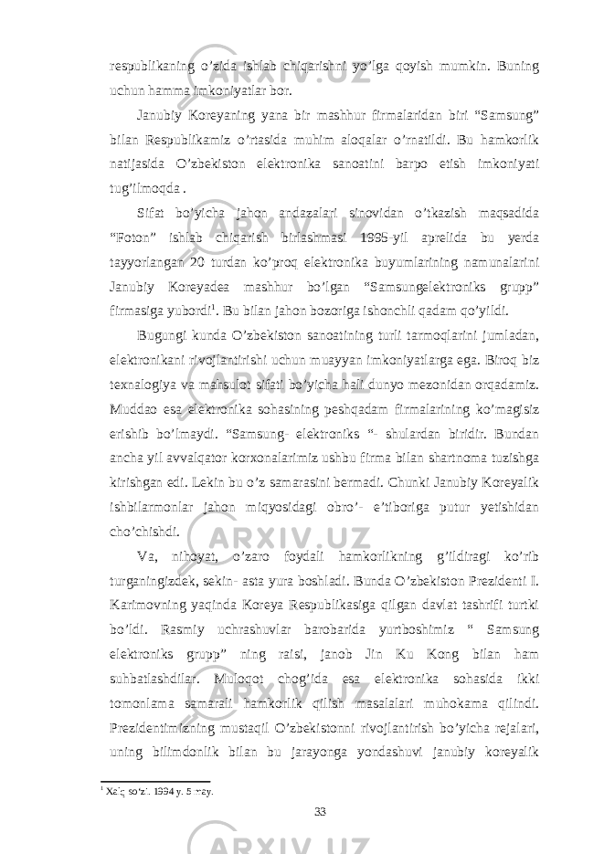 respublikaning o’zida ishlab chiqarishni yo’lga qoyish mumkin. Buning uchun hamma imkoniyatlar bor. Janubiy Koreyaning yana bir mashhur firmalaridan biri “Samsung” bilan Respublikamiz o’rtasida muhim aloqalar o’rnatildi. Bu hamkorlik natijasida O’zbekiston elektronika sanoatini barpo etish imkoniyati tug’ilmoqda . Sifat bo’yicha jahon andazalari sinovidan o’tkazish maqsadida “Foton” ishlab chiqarish birlashmasi 1995-yil aprelida bu yerda tayyorlangan 20 turdan ko’proq elektronika buyumlarining namunalarini Janubiy Koreyadea mashhur bo’lgan “Samsungelektroniks grupp” firmasiga yubordi 1 . Bu bilan jahon bozoriga ishonchli qadam qo’yildi. Bugungi kunda O’zbekiston sanoatining turli tarmoqlarini jumladan, elektronikani rivojlantirishi uchun muayyan imkoniyatlarga ega. Biroq biz texnalogiya va mahsulot sifati bo’yicha hali dunyo mezonidan orqadamiz. Muddao esa elektronika sohasining peshqadam firmalarining ko’magisiz erishib bo’lmaydi. “Samsung- elektroniks “- shulardan biridir. Bundan ancha yil avvalqator korxonalarimiz ushbu firma bilan shartnoma tuzishga kirishgan edi. Lekin bu o’z samarasini bermadi. Chunki Janubiy Koreyalik ishbilarmonlar jahon miqyosidagi obro’- e’tiboriga putur yetishidan cho’chishdi. Va, nihoyat, o’zaro foydali hamkorlikning g’ildiragi ko’rib turganingizdek, sekin- asta yura boshladi. Bunda O’zbekiston Prezidenti I. Karimovning yaqinda Koreya Respublikasiga qilgan davlat tashrifi turtki bo’ldi. Rasmiy uchrashuvlar barobarida yurtboshimiz “ Samsung elektroniks grupp” ning raisi, janob Jin Ku Kong bilan ham suhbatlashdilar. Muloqot chog’ida esa elektronika sohasida ikki tomonlama samarali hamkorlik qilish masalalari muhokama qilindi. Prezidentimizning mustaqil O’zbekistonni rivojlantirish bo’yicha rejalari, uning bilimdonlik bilan bu jarayonga yondashuvi janubiy koreyalik 1 Xalq so‘zi. 1994 y. 5 may. 33 