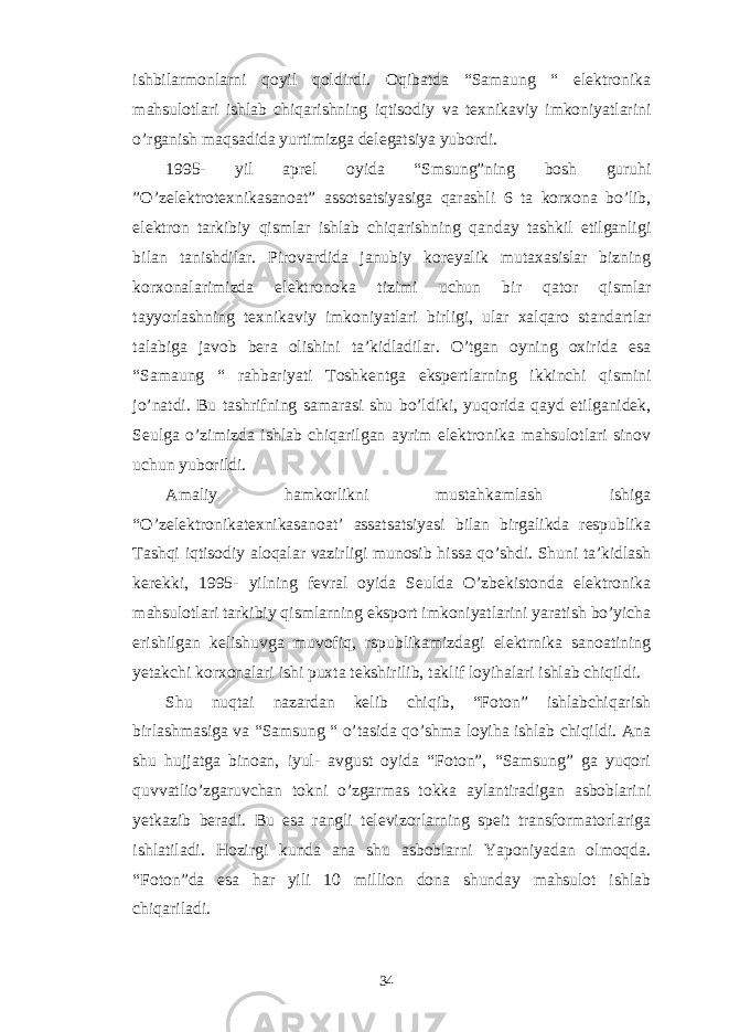 ishbilarmonlarni qoyil qoldirdi. Oqibatda “Samaung “ elektronika mahsulotlari ishlab chiqarishning iqtisodiy va texnikaviy imkoniyatlarini o’rganish maqsadida yurtimizga delegatsiya yubordi. 1995- yil aprel oyida “Smsung”ning bosh guruhi ”O’zelektrotexnikasanoat” assotsatsiyasiga qarashli 6 ta korxona bo’lib, elektron tarkibiy qismlar ishlab chiqarishning qanday tashkil etilganligi bilan tanishdilar. Pirovardida janubiy koreyalik mutaxasislar bizning korxonalarimizda elektronoka tizimi uchun bir qator qismlar tayyorlashning texnikaviy imkoniyatlari birligi, ular xalqaro standartlar talabiga javob bera olishini ta’kidladilar. O’tgan oyning oxirida esa “Samaung “ rahbariyati Toshkentga ekspertlarning ikkinchi qismini jo’natdi. Bu tashrifning samarasi shu bo’ldiki, yuqorida qayd etilganidek, Seulga o’zimizda ishlab chiqarilgan ayrim elektronika mahsulotlari sinov uchun yuborildi. Amaliy hamkorlikni mustahkamlash ishiga “O’zelektronikatexnikasanoat’ assatsatsiyasi bilan birgalikda respublika Tashqi iqtisodiy aloqalar vazirligi munosib hissa qo’shdi. Shuni ta’kidlash kerekki, 1995- yilning fevral oyida Seulda O’zbekistonda elektronika mahsulotlari tarkibiy qismlarning eksport imkoniyatlarini yaratish bo’yicha erishilgan kelishuvga muvofiq, rspublikamizdagi elektrnika sanoatining yetakchi korxonalari ishi puxta tekshirilib, taklif loyihalari ishlab chiqildi. Shu nuqtai nazardan kelib chiqib, “Foton” ishlabchiqarish birlashmasiga va “Samsung “ o’tasida qo’shma loyiha ishlab chiqildi. Ana shu hujjatga binoan, iyul- avgust oyida “Foton”, “Samsung” ga yuqori quvvatlio’zgaruvchan tokni o’zgarmas tokka aylantiradigan asboblarini yetkazib beradi. Bu esa rangli televizorlarning speit transformatorlariga ishlatiladi. Hozirgi kunda ana shu asboblarni Yaponiyadan olmoqda. “Foton”da esa har yili 10 million dona shunday mahsulot ishlab chiqariladi. 34 