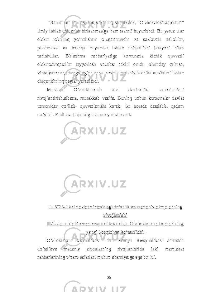  “Samsung” firmasining vakillari, shunikdek, “O’zbekelektroapparat” ilmiy-ishlab chiqarish birlashmasiga ham tashrif buyurishdi. Bu yerda ular elektr tokining yo’nalishini o’zgartiruvchi va sozlovchi asboblar, plastmassa va boshqa buyumlar ishlab chiqarilishi jarayoni bilan tanishdilar. Birlashma rahbariyatiga korxonada kichik quvvatli elektrodvigatellar tayyorlash vazifasi taklif etildi. Shunday qilinsa, vintelyatorlar, changyutgichlar va boshqa maishiy texnika vositalari ishlab chiqarishning negizi yaratilardi. Mustaqil O’zbekistonda o’z elektronika sanoatimizni rivojlantirish,albatta, murakkab vazifa. Buning uchun korxonalar davlat tomonidan qo’llab- quvvatlanishi kerak. Bu borada dastlabki qadam qo’yildi. Endi esa faqat olg’a qarab yurish kerak. II.BOB. Ikki davlat o’rtasidagi do’stlik va madaniy aloqalarning rivojlanishi II.1. Janubiy Koreya respublikasi bilan O’zbekiston aloqalarining yangi bosqichga ko’tarilishi. O’zbekiston Respublikasi bilan Koreya Rwspublikasi o’rtasida do’stlikva madaniy aloqalarning rivojlanishida ikki mamlakat rahbarlarining o’zaro safarlari muhim ahamiyatga ega bo’ldi. 35 