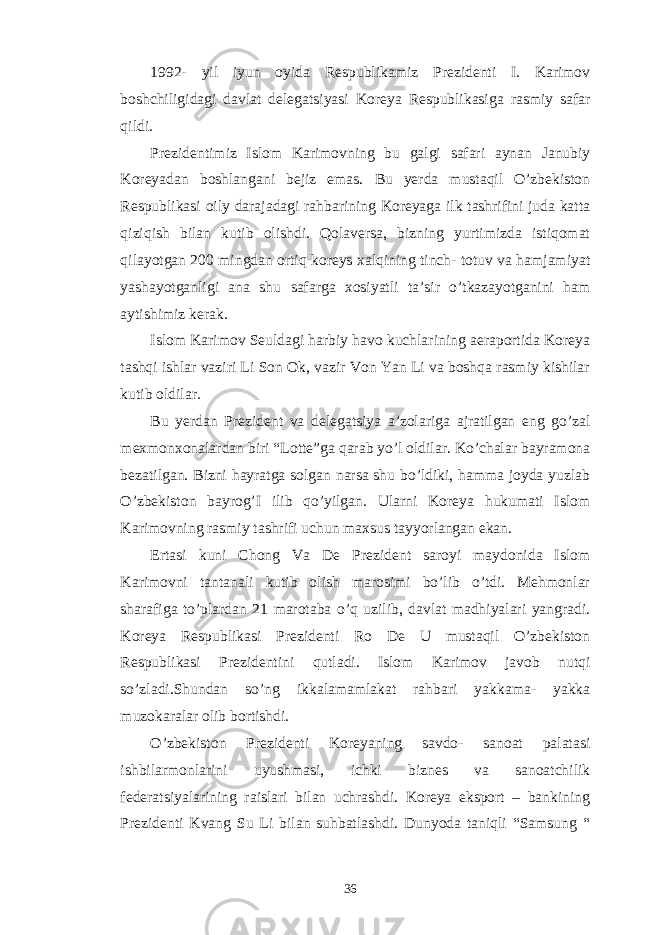 1992- yil iyun oyida Respublikamiz Prezidenti I. Karimov boshchiligidagi davlat delegatsiyasi Koreya Respublikasiga rasmiy safar qildi. Prezidentimiz Islom Karimovning bu galgi safari aynan Janubiy Koreyadan boshlangani bejiz emas. Bu yerda mustaqil O’zbekiston Respublikasi oily darajadagi rahbarining Koreyaga ilk tashrifini juda katta qiziqish bilan kutib olishdi. Qolaversa, bizning yurtimizda istiqomat qilayotgan 200 mingdan ortiq koreys xalqining tinch- totuv va hamjamiyat yashayotganligi ana shu safarga xosiyatli ta’sir o’tkazayotganini ham aytishimiz kerak. Islom Karimov Seuldagi harbiy havo kuchlarining aeraportida Koreya tashqi ishlar vaziri Li Son Ok, vazir Von Yan Li va boshqa rasmiy kishilar kutib oldilar. Bu yerdan Prezident va delegatsiya a’zolariga ajratilgan eng go’zal mexmonxonalardan biri “Lotte”ga qarab yo’l oldilar. Ko’chalar bayramona bezatilgan. Bizni hayratga solgan narsa shu bo’ldiki, hamma joyda yuzlab O’zbekiston bayrog’I ilib qo’yilgan. Ularni Koreya hukumati Islom Karimovning rasmiy tashrifi uchun maxsus tayyorlangan ekan. Ertasi kuni Chong Va De Prezident saroyi maydonida Islom Karimovni tantanali kutib olish marosimi bo’lib o’tdi. Mehmonlar sharafiga to’plardan 21 marotaba o’q uzilib, davlat madhiyalari yangradi. Koreya Respublikasi Prezidenti Ro De U mustaqil O’zbekiston Respublikasi Prezidentini qutladi. Islom Karimov javob nutqi so’zladi.Shundan so’ng ikkalamamlakat rahbari yakkama- yakka muzokaralar olib bortishdi. O’zbekiston Prezidenti Koreyaning savdo- sanoat palatasi ishbilarmonlarini uyushmasi, ichki biznes va sanoatchilik federatsiyalarining raislari bilan uchrashdi. Koreya eksport – bankining Prezidenti Kvang Su Li bilan suhbatlashdi. Dunyoda taniqli “Samsung “ 36 