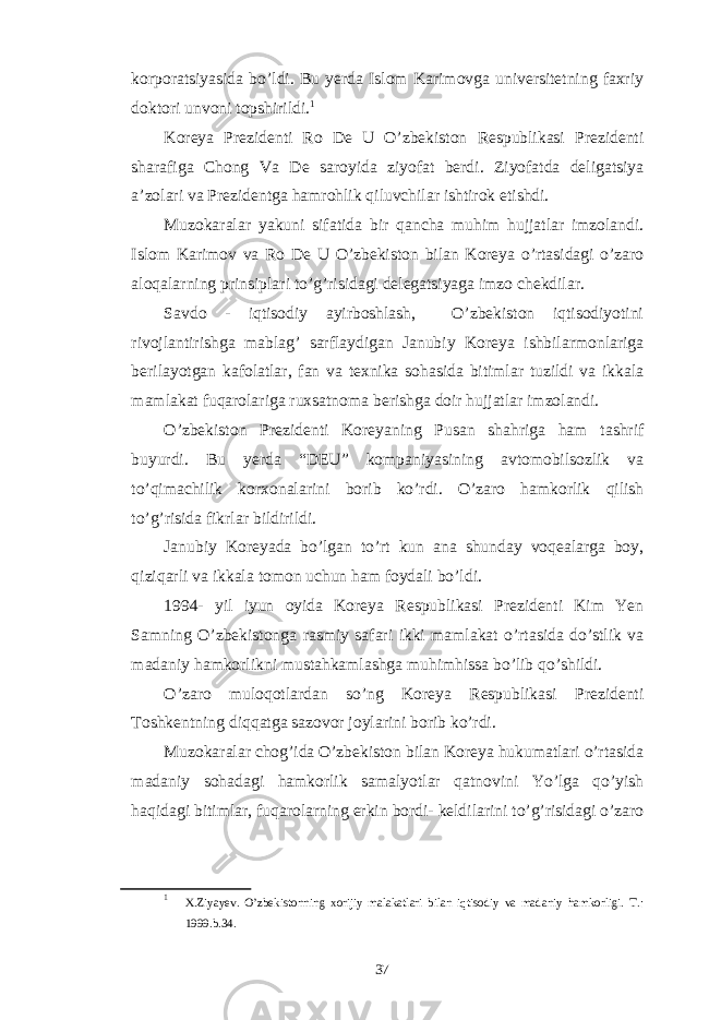 korporatsiyasida bo’ldi. Bu yerda Islom Karimovga universitetning faxriy doktori unvoni topshirildi. 1 Koreya Prezidenti Ro De U O’zbekiston Respublikasi Prezidenti sharafiga Chong Va De saroyida ziyofat berdi. Ziyofatda deligatsiya a’zolari va Prezidentga hamrohlik qiluvchilar ishtirok etishdi. Muzokaralar yakuni sifatida bir qancha muhim hujjatlar imzolandi. Islom Karimov va Ro De U O’zbekiston bilan Koreya o’rtasidagi o’zaro aloqalarning prinsiplari to’g’risidagi delegatsiyaga imzo chekdilar. Savdo - iqtisodiy ayirboshlash, O’zbekiston iqtisodiyotini rivojlantirishga mablag’ sarflaydigan Janubiy Koreya ishbilarmonlariga berilayotgan kafolatlar, fan va texnika sohasida bitimlar tuzildi va ikkala mamlakat fuqarolariga ruxsatnoma berishga doir hujjatlar imzolandi. O’zbekiston Prezidenti Koreyaning Pusan shahriga ham tashrif buyurdi. Bu yerda “DEU” kompaniyasining avtomobilsozlik va to’qimachilik korxonalarini borib ko’rdi. O’zaro hamkorlik qilish to’g’risida fikrlar bildirildi. Janubiy Koreyada bo’lgan to’rt kun ana shunday voqealarga boy, qiziqarli va ikkala tomon uchun ham foydali bo’ldi. 1994- yil iyun oyida Koreya Respublikasi Prezidenti Kim Yen Samning O’zbekistonga rasmiy safari ikki mamlakat o’rtasida do’stlik va madaniy hamkorlikni mustahkamlashga muhimhissa bo’lib qo’shildi. O’zaro muloqotlardan so’ng Koreya Respublikasi Prezidenti Toshkentning diqqatga sazovor joylarini borib ko’rdi. Muzokaralar chog’ida O’zbekiston bilan Koreya hukumatlari o’rtasida madaniy sohadagi hamkorlik samalyotlar qatnovini Yo’lga qo’yish haqidagi bitimlar, fuqarolarning erkin bordi- keldilarini to’g’risidagi o’zaro 1 X.Ziyayev. O’zbekistonning xorijiy malakatlari bilan iqtisodiy va madaniy hamkorligi. T.: 1999.b.34. 37 