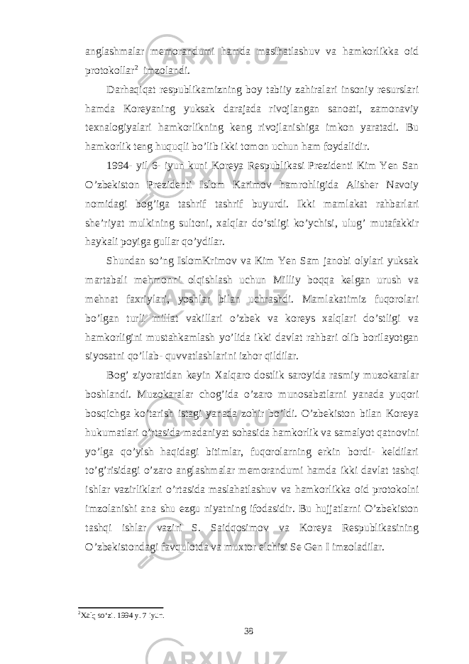 anglashmalar memorandumi hamda maslhatlashuv va hamkorlikka oid protokollar 2 imzolandi. Darhaqiqat respublikamizning boy tabiiy zahiralari insoniy resurslari hamda Koreyaning yuksak darajada rivojlangan sanoati, zamonaviy texnalogiyalari hamkorlikning keng rivojlanishiga imkon yaratadi. Bu hamkorlik teng huquqli bo’lib ikki tomon uchun ham foydalidir. 1994- yil 6- iyun kuni Koreya Respublikasi Prezidenti Kim Yen San O’zbekiston Prezidenti Islom Karimov hamrohligida Alisher Navoiy nomidagi bog’iga tashrif tashrif buyurdi. Ikki mamlakat rahbarlari she’riyat mulkining sultoni, xalqlar do’stligi ko’ychisi, ulug’ mutafakkir haykali poyiga gullar qo’ydilar. Shundan so’ng IslomKrimov va Kim Yen Sam janobi olylari yuksak martabali mehmonni olqishlash uchun Milliy boqqa kelgan urush va mehnat faxriylari, yoshlar bilan uchrashdi. Mamlakatimiz fuqorolari bo’lgan turli millat vakillari o’zbek va koreys xalqlari do’stligi va hamkorligini mustahkamlash yo’lida ikki davlat rahbari olib borilayotgan siyosatni qo’llab- quvvatlashlarini izhor qildilar. Bog’ ziyoratidan keyin Xalqaro dostlik saroyida rasmiy muzokaralar boshlandi. Muzokaralar chog’ida o’zaro munosabatlarni yanada yuqori bosqichga ko’tarish istagi yanada zohir bo’ldi. O’zbekiston bilan Koreya hukumatlari o’rtasida madaniyat sohasida hamkorlik va samalyot qatnovini yo’lga qo’yish haqidagi bitimlar, fuqorolarning erkin bordi- keldilari to’g’risidagi o’zaro anglashmalar memorandumi hamda ikki davlat tashqi ishlar vazirliklari o’rtasida maslahatlashuv va hamkorlikka oid protokolni imzolanishi ana shu ezgu niyatning ifodasidir. Bu hujjatlarni O’zbekiston tashqi ishlar vaziri S. Saidqosimov va Koreya Respublikasining O’zbekistondagi favqulotda va muxtor elchisi Se Gen I imzoladilar. 2 Xalq so‘zi. 1994 y. 7 iyun. 38 