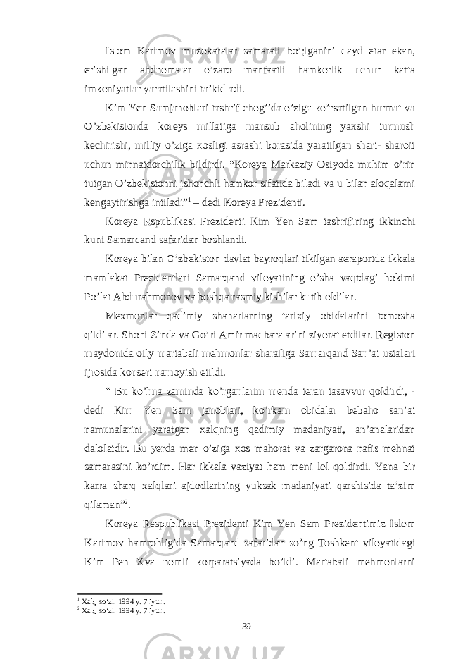 Islom Karimov muzokaralar samarali bo’;lganini qayd etar ekan, erishilgan ahdnomalar o’zaro manfaatli hamkorlik uchun katta imkoniyatlar yaratilashini ta’kidladi. Kim Yen Samjanoblari tashrif chog’ida o’ziga ko’rsatilgan hurmat va O’zbekistonda koreys millatiga mansub aholining yaxshi turmush kechirishi, milliy o’ziga xosligi asrashi borasida yaratilgan shart- sharoit uchun minnatdorchilik bildirdi. “Koreya Markaziy Osiyoda muhim o’rin tutgan O’zbekistonni ishonchli hamkor sifatida biladi va u bilan aloqalarni kengaytirishga intiladi” 1 – dedi Koreya Prezidenti. Koreya Rspublikasi Prezidenti Kim Yen Sam tashrifining ikkinchi kuni Samarqand safaridan boshlandi. Koreya bilan O’zbekiston davlat bayroqlari tikilgan aeraportda ikkala mamlakat Prezidentlari Samarqand viloyatining o’sha vaqtdagi hokimi Po’lat Abdurahmonov va boshqa rasmiy kishilar kutib oldilar. Mexmonlar qadimiy shaharlarning tarixiy obidalarini tomosha qildilar. Shohi Zinda va Go’ri Amir maqbaralarini ziyorat etdilar. Registon maydonida oily martabali mehmonlar sharafiga Samarqand San’at ustalari ijrosida konsert namoyish etildi. “ Bu ko’hna zaminda ko’rganlarim menda teran tasavvur qoldirdi, - dedi Kim Yen Sam janoblari, ko’rkam obidalar bebaho san’at namunalarini yaratgan xalqning qadimiy madaniyati, an’analaridan dalolatdir. Bu yerda men o’ziga xos mahorat va zargarona nafis mehnat samarasini ko’rdim. Har ikkala vaziyat ham meni lol qoldirdi. Yana bir karra sharq xalqlari ajdodlarining yuksak madaniyati qarshisida ta’zim qilaman” 2 . Koreya Respublikasi Prezidenti Kim Yen Sam Prezidentimiz Islom Karimov hamrohligida Samarqand safaridan so’ng Toshkent viloyatidagi Kim Pen Xva nomli korparatsiyada bo’ldi. Martabali mehmonlarni 1 Xalq so‘zi. 1994 y. 7 iyun. 2 Xalq so‘zi. 1994 y. 7 iyun. 39 