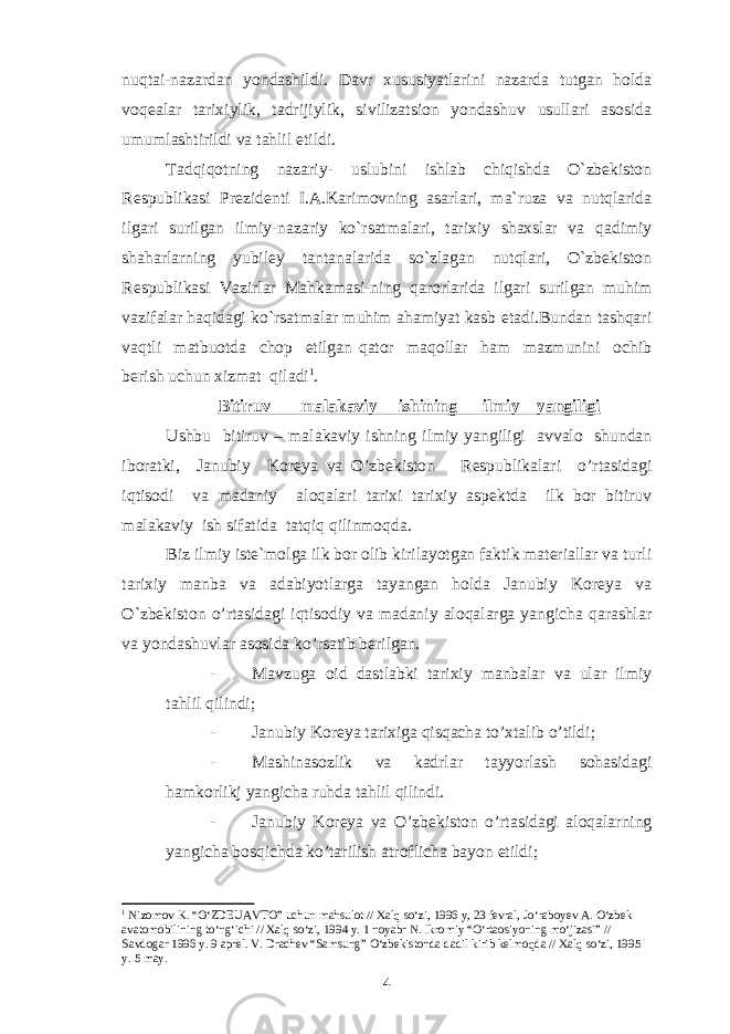 nuqtai-nazardan yondashildi. Davr xususiyatlarini nazarda tutgan holda voqealar tarixiylik, tadrijiylik, sivilizatsion yondashuv usullari asosida umumlashtirildi va tahlil etildi. Tadqiqotning nazariy- uslubini ishlab chiqishda O`zbekiston Respublikasi Prezidenti I.A.Karimovning asarlari, ma`ruza va nutqlarida ilgari surilgan ilmiy-nazariy ko`rsatmalari, tarixiy shaxslar va qadimiy shaharlarning yubiley tantanalarida so`zlagan nutqlari, O`zbekiston Respublikasi Vazirlar Mahkamasi-ning qarorlarida ilgari surilgan muhim vazifalar haqidagi ko`rsatmalar muhim ahamiyat kasb etadi.Bundan tashqari vaqtli matbuotda chop etilgan qator maqollar ham mazmunini ochib berish uchun xizmat qiladi 1 . Bitiruv – malakaviy ishining ilmiy yangiligi Ushbu bitiruv – malakaviy ishning ilmiy yangiligi avvalo shundan iboratki, Janubiy Koreya va O’zbekiston Respublikalari o’rtasidagi iqtisodi va madaniy aloqalari tarixi tarixiy aspektda ilk bor bitiruv malakaviy ish sifatida tatqiq qilinmoqda. Biz ilmiy iste`molga ilk bor olib kirilayotgan faktik materiallar va turli tarixiy manba va adabiyotlarga tayangan holda Janubiy Koreya va O`zbekiston o’rtasidagi iqtisodiy va madaniy aloqalarga yangicha qarashlar va yondashuvlar asosida ko’rsatib berilgan. - Mavzuga oid dastlabki tarixiy manbalar va ular ilmiy tahlil qilindi; - Janubiy Koreya tarixiga qisqacha to’xtalib o’tildi; - Mashinasozlik va kadrlar tayyorlash sohasidagi hamkorlikj yangicha ruhda tahlil qilindi. - Janubiy Koreya va O’zbekiston o’rtasidagi aloqalarning yangicha bosqichda ko’tarilish atroflicha bayon etildi; 1 Nizomov K. “O‘ZDEUAVTO” uchun mahsulot // Xalq so‘zi, 1996 y, 23 fevral, Jo‘raboyev A. O‘zbek avatomobilining to‘ng‘ichi // Xalq so‘zi, 1994 y. 1 noyabr N. Ikromiy “O‘rtaosiyoning mo‘jizasi” // Savdogar 1996 y. 9 aprel. V. Drachev “Samsung” O‘zbekistonda dadil kirib kelmoqda // Xalq so‘zi, 1995 y. 5 may. 4 