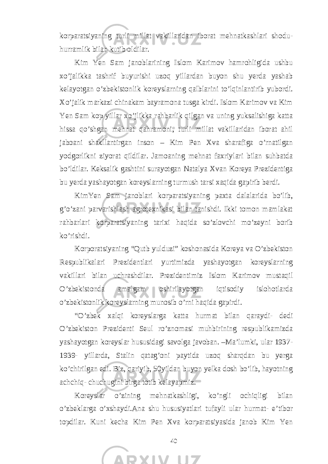 korparatsiyaning turli millat vakillaridan iborat mehnatkashlari shodu- hurramlik bilan kutib oldilar. Kim Yen Sam janoblarining Islom Karimov hamrohligida ushbu xo’jalikka tashrif buyurishi uzoq yillardan buyon shu yerda yashab kelayotgan o’zbekistonlik koreyslarning qalblarini to’lqinlantirib yubordi. Xo’jalik markazi chinakam bayramona tusga kirdi. Islom Karimov va Kim Yen Sam kop yillar xo’jlikka rahbarlik qilgan va uning yuksalishiga katta hissa qo’shgan mehnat qahramoni, turli millat vakillaridan iborat ahil jaboani shakllantirgan inson – Kim Pen Xva sharafiga o’rnatilgan yodgorlikni ziyorat qildilar. Jamoaning mehnat faxriylari bilan suhbatda bo’ldilar. Keksalik gashtini surayotgan Natalya Xvan Koreya Prezidentiga bu yerda yashayotgan koreyslarning turmush tarsi xaqida gapirib berdi. KimYen Sam janoblari korparatsiyaning paxta dalalarida bo’lib, g’o’zani parvarishlash agrotexnikasi bilan tanishdi. Ikki tomon mamlakat rahbarlari korparatsiyaning tarixi haqida so’zlovchi mo’zeyni borib ko’rishdi. Korporatsiyaning “Qutb yulduzi” koshonasida Koreya va O’zbekiston Respublikalari Prezidentlari yurtimizda yashayotgan koreyslarning vakillari bilan uchrashdilar. Prezidentimiz Islom Karimov mustaqil O’zbekistonda amalgam oshirilayotgan iqtisodiy islohotlarda o’zbekistonlik koreyslarning munosib o’rni haqida gapirdi. “O’zbek xalqi koreyslarga katta hurmat bilan qaraydi- dedi O’zbekiston Prezidenti Seul ro’znomasi muhbirining respublikamizda yashayotgan koreyslar hususidagi savolga javoban. –Ma’lumki, ular 1937- 1939- yillarda, Stalin qatag’oni paytida uzoq sharqdan bu yerga ko’chirilgan edi. Biz, qariyib, 50yildan buyon yelka dosh bo’lib, hayotning achchiq- chuchugini birga totib kelayapmiz. Koreyslar o’zining mehnatkashligi, ko’ngli ochiqligi bilan o’zbeklarga o’xshaydi.Ana shu hususiyatlari tufayli ular hurmat- e’tibor topdilar. Kuni kecha Kim Pen Xva korparatsiyasida janob Kim Yen 40 