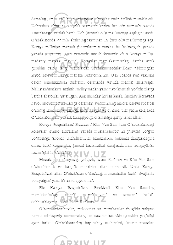 Samning jamoa ahli bilan uchrashuvi chog’ida amin bo’lish mumkin edi. Uchrashuv chog’ida xo’jalik xizmarchilaridan biri o’z turmushi xaqida Prezidentiga so’zlab berdi. Uch farzandi oily ma’lumotga egaligini aytdi. O’zbekistonda 22 mln aholining taxminan 16 foizi oliy ma’lumotga ega. Koreys millatiga mansub fuqorolarimiz orasida bu ko’rsatgich yanada yanada yuqoriroq. Ayni zamonda respublikamizda 28 ta koreys milliy- madaniy markazi mavjud. Koreyslar mamlakatimizdagi barcha etnik guruhlar qatori teng huquqlardan foydalanmoqdalar.Hozir 200mingdan ziyod koreys millatiga mansub fuqoromiz bor. Ular boshqa yurt vakillari qatori mamlakatimiz qudratini oshirishda yo’lida mehnat qilishyapti. Milliy an’analarni saqlash, milliy madaniyatni rivojlantirish yo’lida ularga barcha sharoitlar yaratilgan. Ana shunday bo’lsa kerak. Janubiy Koreyada hayot farovonroq bo’lishiga qaramay, yurtimizning barcha koreys fuqarosi o’zining zamonaviy vataniga ketib qolgani yo’q. Zero, ular yaqin kelajakda O’zbekiston ham yuksak taraqqiyotga erishishiga qat’iy ishonadilar. Koreya Respublikasi Prezidenti Kim Yen Sam ham O’zbekistondagi koreyslar o’zaro aloqalarni yanada mustahkamroq bo’g’lovchi bo’g’in bo’liushiga ishonch bildirdilar.Ular hamkorlikni hukumat darajasidagina emas, balki korxonalar, jamoat tashkilotlari darajasida ham kengaytirish lozimligini ta’kidladilar. Muzokaralar nihoyasiga yetgach, Islom Karimov va Kim Yen Sam o’zbekistonlik va horijlik muhbirlar bilan uchrashdi. Unda Koreya Respublikasi bilan O’zbekiston o’rtasidagi munosabatlar izchil rivojlanib borayotgani yana bir karra qayd etildi. Biz Koreya Respublikasi Prezidenti Kim Yen Samning mamlakatimizga tashrifi muvaffaqiyatli va samarali bo’ldi- debhisoblaymiz – dedi Islom Karimov. O’zaro uchrashuvlar, muloqotlar va muzokaralar chog’ida xalqaro hamda mintaqaviy muammolarga munosabat borasida qarashlar yaqinligi ayon bo’ldi. O’zbekistonning boy tabiiy zaahiralari, insonit resusrlari 41 