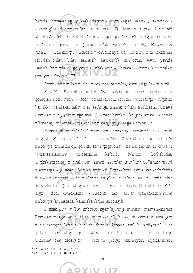 hamda Koreyaning yuksak darajada rivojlangan sanoati, zamonaviy texnalogiyalari hamkorlikni taqazo etadi. Bu hamkorlik foydali bo’lishi shubhasiz. Munosabatlarimiz boshlanganiga ikki yil bo’lgan bo’lsada, hozirdanoq yaxshi natijalarga erishmoqdamiz. Janubiy Koreyaning “DEU“, “Samsung”, ”Goldstar”korparatsiya va firmalari mamlakatimiz ishbilarmonlari bilan samarali hamkorlik qilmoqda. Ayni peytda respublikamizda 20 ga yaqin O’zbekiston – Koreya qo’shma korxonalari faoliyat ko’rsatyapti” 1 . Prezidentimiz Islom Karimov jurnalistlarning savollariga javob berdi. Kim Yen Sam bilan bo’lib o’tgan suhbat va muzokaralardan katta qoniqish hosil qildim,- dedi mamlakatimiz rahbari. Imzolangan hujjatlar har ikki mamlakat xalqi manfaatlariga xizmat qilishi shubhasiz. Koreya Prezidentining yurtimizga tashrifi o’zaro hamkorliknigina emas, xalqimiz o’rtasidagi do’stona aloqalarni ham yangi pog’onaga ko’taradi” 2 . Koreyaliki muhbir ikki mamlakat o’rtasidagi hamkorlik aloqalarini kelgusidagi ko’lamini bilish maqsadida, O’zbekistonning iqtisodiy imkoniyatlari bilan qiziqdi. Bu savolga javoban Islom Karimov amerikalik mutaxasislarining xulosalarini keltirdi. Ma’lum bo’lishicha, O’zbekistonning miniral xom- ashyo resurslari 3 trillion dollardan ziyod qiyomatga ega ekan. Bundan tashqari O’zbekiston paxta yetishtiorishda dunyoda uchinchi, oltin zaxiralari bo’yicha beshinchi va uni qazib olish bo’yicha ham jahonning mamlakatlari oraqsida dastlabki o’nlikdan o’rin olgan, dedi O’bekiston Prezidenti. Bu faktlar mamlakatimizning imkoniyatlari naqadar katta ekanligini isbotlaydi. O’zbekiston milliy axborot agentligining muhbiri mamalakatimiz Prezidentimizga savol bilan murojaat qildi: respublikamizda amalgam oshirilayotgan islohotlar bilan Koreya Respublikasi iqtisodiyotini isloh qilishda qo’llanilgan yondashuvlar o’rtasida o’xshash jihatlar ko’p. Ularning eng asosiylari – kuchliu ijroiya hokimiyati, rejalashtirish, 1 O‘zbekiston ovozi. 1994 y. 7 iyun. 2 O‘zbekiston ovozi. 199 8 y. 3 dekabr . 42 