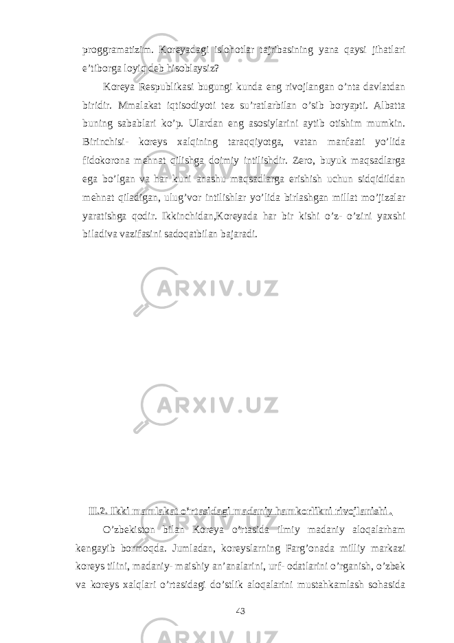 proggramatizim. Koreyadagi islohotlar tajribasining yana qaysi jihatlari e’tiborga loyiq deb hisoblaysiz? Koreya Respublikasi bugungi kunda eng rivojlangan o’nta davlatdan biridir. Mmalakat iqtisodiyoti tez su’ratlarbilan o’sib boryapti. Albatta buning sabablari ko’p. Ulardan eng asosiylarini aytib otishim mumkin. Birinchisi- koreys xalqining taraqqiyotga, vatan manfaati yo’lida fidokorona mehnat qilishga doimiy intilishdir. Zero, buyuk maqsadlarga ega bo’lgan va har kuni anashu maqsadlarga erishish uchun sidqidildan mehnat qiladigan, ulug’vor intilishlar yo’lida birlashgan millat mo’jizalar yaratishga qodir. Ikkinchidan,Koreyada har bir kishi o’z- o’zini yaxshi biladiva vazifasini sadoqatbilan bajaradi. II.2. Ikki mamlakat o’rtasidagi madaniy hamkorlikni rivojlanishi . O’zbekiston bilan Koreya o’rtasida ilmiy madaniy aloqalarham kengayib bormoqda. Jumladan, koreyslarning Farg’onada milliy markazi koreys tilini, madaniy- maishiy an’analarini, urf- odatlarini o’rganish, o’zbek va koreys xalqlari o’rtasidagi do’stlik aloqalarini mustahkamlash sohasida 43 