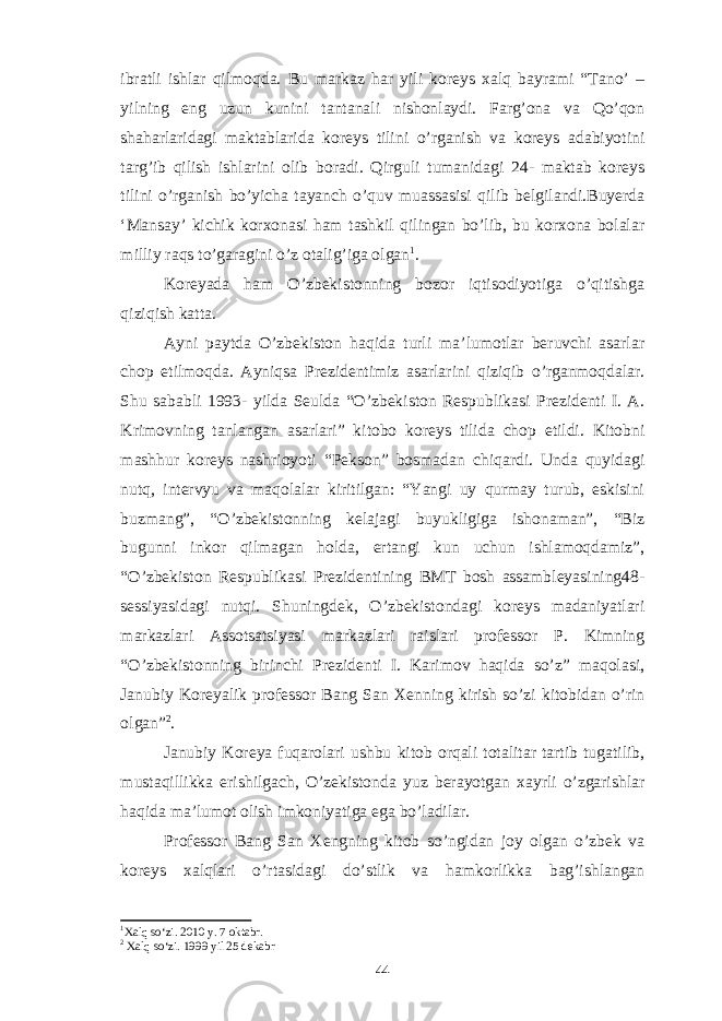 ibratli ishlar qilmoqda. Bu markaz har yili koreys xalq bayrami “Tano’ – yilning eng uzun kunini tantanali nishonlaydi. Farg’ona va Qo’qon shaharlaridagi maktablarida koreys tilini o’rganish va koreys adabiyotini targ’ib qilish ishlarini olib boradi. Qirguli tumanidagi 24- maktab koreys tilini o’rganish bo’yicha tayanch o’quv muassasisi qilib belgilandi.Buyerda ‘Mansay’ kichik korxonasi ham tashkil qilingan bo’lib, bu korxona bolalar milliy raqs to’garagini o’z otalig’iga olgan 1 . Koreyada ham O’zbekistonning bozor iqtisodiyotiga o’qitishga qiziqish katta. Ayni paytda O’zbekiston haqida turli ma’lumotlar beruvchi asarlar chop etilmoqda. Ayniqsa Prezidentimiz asarlarini qiziqib o’rganmoqdalar. Shu sababli 1993- yilda Seulda “O’zbekiston Respublikasi Prezidenti I. A. Krimovning tanlangan asarlari” kitobo koreys tilida chop etildi. Kitobni mashhur koreys nashrioyoti “Pekson” bosmadan chiqardi. Unda quyidagi nutq, intervyu va maqolalar kiritilgan: “Yangi uy qurmay turub, eskisini buzmang”, “O’zbekistonning kelajagi buyukligiga ishonaman”, “Biz bugunni inkor qilmagan holda, ertangi kun uchun ishlamoqdamiz”, “O’zbekiston Respublikasi Prezidentining BMT bosh assambleyasining48- sessiyasidagi nutqi. Shuningdek, O’zbekistondagi koreys madaniyatlari markazlari Assotsatsiyasi markazlari raislari professor P. Kimning “O’zbekistonning birinchi Prezidenti I. Karimov haqida so’z” maqolasi, Janubiy Koreyalik professor Bang San Xenning kirish so’zi kitobidan o’rin olgan” 2 . Janubiy Koreya fuqarolari ushbu kitob orqali totalitar tartib tugatilib, mustaqillikka erishilgach, O’zekistonda yuz berayotgan xayrli o’zgarishlar haqida ma’lumot olish imkoniyatiga ega bo’ladilar. Professor Bang San Xengning kitob so’ngidan joy olgan o’zbek va koreys xalqlari o’rtasidagi do’stlik va hamkorlikka bag’ishlangan 1 Xalq so‘zi. 2010 y. 7 oktabr. 2 Xalq so‘zi. 199 9 yil 25 dekabr 44 