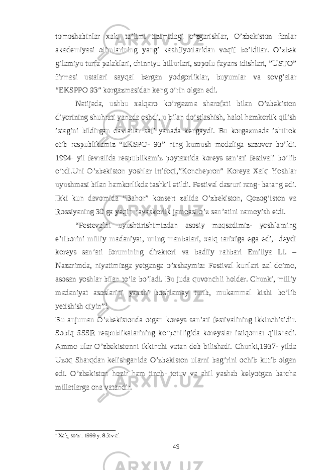 tomoshabinlar xalq ta’limi tizimidagi o’zgarishlar, O’zbekiston fanlar akademiyasi olimlarining yangi kashfiyotlaridan voqif bo’ldilar. O’zbek gilamiyu turfa palaklari, chinniyu billurlari, sopolu fayans idishlari, ”USTO” firmasi ustalari sayqal bergan yodgorliklar, buyumlar va sovg’alar “EKSPPO 93” korgazmasidan keng o’rin olgan edi. Natijada, ushbu xalqaro ko’rgazma sharofati bilan O’zbekiston diyorining shuhrati yanada oshdi, u bilan do’stlashish, halol hamkorlik qilish istagini bildirgan davlatlar safi yanada kengaydi. Bu korgazmada ishtirok etib respublikamiz “EKSPO- 93” ning kumush medaliga sazovor bo’ldi. 1994- yil fevralida respublikamiz poytaxtida koreys san’ati festivali bo’lib o’tdi.Uni O’zbekiston yoshlar ittifoqi,”Konchepron” Koreya Xalq Yoshlar uyushmasi bilan hamkorlikda tashkil etildi. Festival dasruri rang- barang edi. Ikki kun davomida “Bahor” konsert zalida O’zbekiston, Qozog’iston va Rossiyaning 30 ga yaqin havaskorlik jamoasi o’z san’atini namoyish etdi. “Festevalni uyushtirishimizdan asosiy maqsadimiz- yoshlarning e’tiborini milliy madaniyat, uning manbalari, xalq tarixiga ega edi,- deydi koreys san’ati forumining direktori va badiiy rahbari Emiliya Li. – Nazarimda, niyatimizga yetganga o’xshaymiz: Festival kunlari zal doimo, asosan yoshlar bilan to’la bo’ladi. Bu juda quvonchli holder. Chunki, milliy madaniyat asoslarini yaxshi boshlamay turib, mukammal kishi bo’lib yetishish qiyin” 1 . Bu anjuman O’zbekistonda otgan koreys san’ati festivalining ikkinchisidir. Sobiq SSSR respublikalarining ko’pchiligida koreyslar istiqomat qilishadi. Ammo ular O’zbekistonni ikkinchi vatan deb bilishadi. Chunki,1937- yilda Uzoq Sharqdan kelishganida O’zbekiston ularni bag’rini ochib kutib olgan edi. O’zbekiston hozir ham tinch- totuv va ahil yashab kelyotgan barcha millatlarga ona vatandir. 1 Xalq so‘zi. 199 9 y. 8 fevral 46 