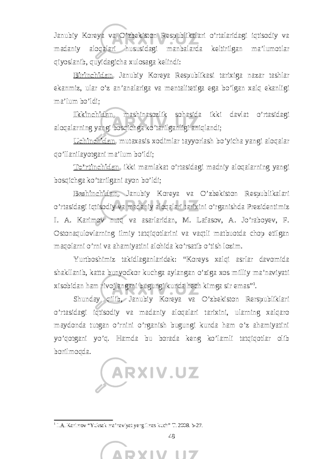 Janubiy Koreya va O’zbekiston Respublikalari o’rtalaridagi iqtisodiy va madaniy aloqalari hususidagi manbalarda keltirilgan ma’lumotlar qiyoslanib, quyidagicha xulosaga kelindi: Birinchidan , Janubiy Koreya Respublikasi tarixiga nazar tashlar ekanmiz, ular o’z an’analariga va mentalitetiga ega bo’lgan xalq ekanligi ma’lum bo’ldi; Ikkinchidan , mashinasozlik sohasida ikki davlat o’rtasidagi aloqalarning yangi bosqichga ko’tarilganligi aniqlandi; Uchinchidan , mutaxasis xodimlar tayyorlash bo’yicha yangi aloqalar qo’llanilayotgani ma’lum bo’ldi; To’rtinchidan , ikki mamlakat o’rtasidagi madniy aloqalarning yangi bosqichga ko’tarilgani ayon bo’ldi; Beshinchidan , Janubiy Koreya va O’zbekiston Respublikalari o’rtasidagi iqtisodiy va madaniy aloqalari tarixini o’rganishda Prezidentimiz I. A. Karimov nutq va asarlaridan, M. Lafasov, A. Jo’raboyev, F. Ostonaqulovlarning ilmiy tatqiqotlarini va vaqtli matbuotda chop etilgan maqolarni o’rni va ahamiyatini alohida ko’rsatib o’tish lozim. Yurtboshimiz takidlaganlaridek: “Koreys xalqi asrlar davomida shakllanib, katta bunyodkor kuchga aylangan o’ziga xos milliy ma’naviyati xisobidan ham rivojlangani bugungi kunda hech kimga sir emas” 1 . Shunday qilib, Janubiy Koreya va O’zbekiston Rerspubliklari o’rtasidagi iqtisodiy va madaniy aloqalari tarixini, ularning xalqaro maydonda tutgan o’rnini o’rganish bugungi kunda ham o’z ahamiyatini yo’qotgani yo’q. Hamda bu borada keng ko’lamli tatqiqotlar olib borilmoqda. 1 I.A. Karimov “Yuksak ma’naviyat yengilmas kuch” T. 2008. b-27. 48 