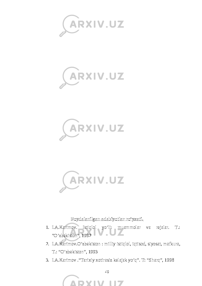 Foydalanilgan adabiyotlar ro’yxati. 1. I.A.Karimov. Istiqlol yo’li: muammolar va rejalar. T.: ”O’zbekiston”, 1992 2. I.A.Karimov.O’zbekiston : milliy istiqlol, iqtisod, siyosat, mafkura, T.: “O’zbekiston”, 1993 3. I.A.Karimov .“Tarixiy xotirasiz kelajak yo’q”. T: “Sharq”, 1998 49 