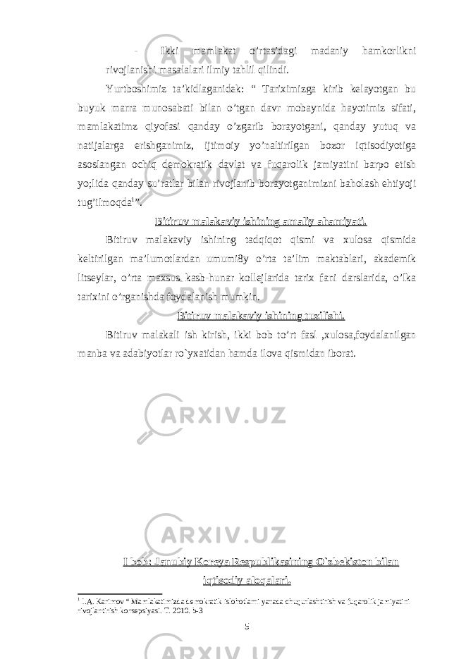 - Ikki mamlakat o’rtasidagi madaniy hamkorlikni rivojlanishi masalalari ilmiy tahlil qilindi. Yurtboshimiz ta’kidlaganidek: “ Tariximizga kirib kelayotgan bu buyuk marra munosabati bilan o’tgan davr mobaynida hayotimiz sifati, mamlakatimz qiyofasi qanday o’zgarib borayotgani, qanday yutuq va natijalarga erishganimiz, ijtimoiy yo’naltirilgan bozor iqtisodiyotiga asoslangan ochiq demokratik davlat va fuqarolik jamiyatini barpo etish yo;lida qanday su’ratlar bilan rivojlanib borayotganimizni baholash ehtiyoji tug’ilmoqda 1 ”. Bitiruv malakaviy ishining amaliy ahamiyati. Bitiruv malakaviy ishining tadqiqot qismi va xulosa qismida keltirilgan ma’lumotlardan umumi8y o’rta ta’lim maktablari, akademik litseylar, o’rta maxsus kasb-hunar kollejlarida tarix fani darslarida, o’lka tarixini o’rganishda foydalanish mumkin. Bitiruv malakaviy ishining tuzilishi. Bitiruv malakali ish kirish, ikki bob to’rt fasl ,xulosa,foydalanilgan manba va adabiyotlar ro`yxatidan hamda ilova qismidan iborat. I bob: Janubiy Koreya Respublikasining O`zbekiston bilan iqtisodiy aloqalari. 1 I.A. Karimov “ Mamlakatimizda demokratik islohotlarni yanada chuqurlashtirish va fuqarolik jamiyatini rivojlantirish konsepsiyasi. T. 2010. b-3 5 