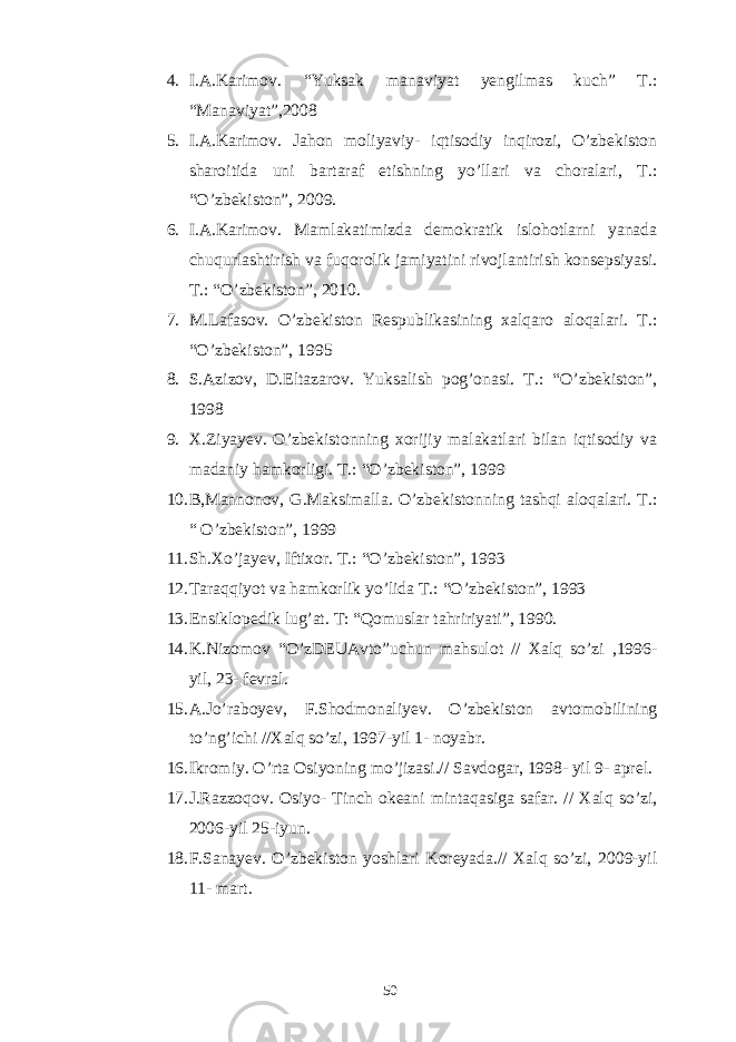 4. I.A.Karimov. “Yuksak manaviyat yengilmas kuch” T.: “Manaviyat”,2008 5. I.A.Karimov. Jahon moliyaviy- iqtisodiy inqirozi, O’zbekiston sharoitida uni bartaraf etishning yo’llari va choralari, T.: “O’zbekiston”, 2009. 6. I.A.Karimov. Mamlakatimizda demokratik islohotlarni yanada chuqurlashtirish va fuqorolik jamiyatini rivojlantirish konsepsiyasi. T.: “O’zbekiston”, 2010. 7. M.Lafasov. O’zbekiston Respublikasining xalqaro aloqalari. T.: “O’zbekiston”, 1995 8. S.Azizov, D.Eltazarov. Yuksalish pog’onasi. T.: “O’zbekiston”, 1998 9. X.Ziyayev. O’zbekistonning xorijiy malakatlari bilan iqtisodiy va madaniy hamkorligi. T.: “O’zbekiston”, 1999 10. B,Mannonov, G.Maksimalla. O’zbekistonning tashqi aloqalari. T.: “ O’zbekiston”, 1999 11. Sh.Xo’jayev, Iftixor. T.: “O’zbekiston”, 1993 12. Taraqqiyot va hamkorlik yo’lida T.: “O’zbekiston”, 1993 13. Ensiklopedik lug’at. T: “Qomuslar tahririyati”, 1990. 14. K.Nizomov “O’zDEUAvto”uchun mahsulot // Xalq so’zi ,1996- yil, 23- fevral. 15. A.Jo’raboyev, F.Shodmonaliyev. O’zbekiston avtomobilining to’ng’ichi //Xalq so’zi, 1997-yil 1- noyabr. 16. Ikromiy. O’rta Osiyoning mo’jizasi.// Savdogar, 1998- yil 9- aprel. 17. J.Razzoqov. Osiyo- Tinch okeani mintaqasiga safar. // Xalq so’zi, 2006-yil 25-iyun. 18. F.Sanayev. O’zbekiston yoshlari Koreyada.// Xalq so’zi, 2009-yil 11- mart. 50 