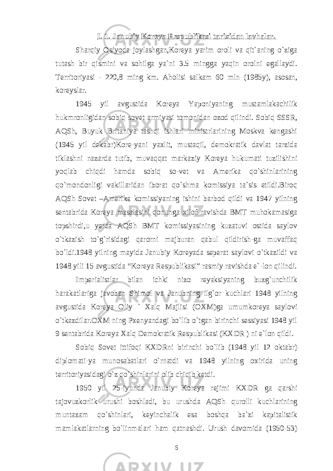 I. 1. Janubiy Koreya Respublikasi tarixidan lavhalar. Sharqiy Osiyoda joylashgan,Koreya yarim oroli va qit`aning o`ziga tutash bir qismini va sohilga ya`ni 3.5 mingga yaqin orolni egallaydi. Territoriyasi - 220,8 ming km. Aholisi salkam 60 mln (1985y), asosan, koreyslar. 1945 yil avgustida Koreya Yaponiyaning mustamlakachilik hukmronligidan sobiq sovet armiyasi tomonidan ozod qilindi. Sobiq SSSR, AQSh, Buyuk Britaniya tashqi ishlari ministrlarining Moskva kengashi (1945 yil dekabr)Kore-yani yaxlit, mustaqil, demokratik davlat tarzida tiklashni nazarda tutib, muvaqqat markaziy Koreya hukumati tuzilishini yoqlab chiqdi hamda sobiq so-vet va Amerika qo`shinlarining qo`mondonligi vakillaridan iborat qo`shma komissiya ta`sis etildi.Biroq AQSh Sovet –Amerika komissiyaning ishini barbod qildi va 1947 yilning sentabrida Koreya masalasini qonunga xilof ravishda BMT muhokamasiga topshirdi,u yerda AQSh BMT komissiyasining kuzatuvi ostida saylov o`tkazish to`g`risidagi qarorni majburan qabul qildirish-ga muvaffaq bo`ldi.1948 yilning mayida Janubiy Koreyada seperat saylovi o`tkazildi va 1948 yili 15 avgustida “Koreya Respublikasi” rasmiy ravishda e`-lon qilindi. Imperialistlar bilan ichki nizo reyaksiyaning buzg`unchilik harakatlariga javoban Shimol va Janubning ilg`or kuchlari 1948 yilning avgustida Koreya Oliy ` Xalq Majlisi (OXM)ga umumkoreya saylovi o`tkazdilar.OXM ning Pxenyandagi bo`lib o`tgan birinchi sessiyasi 1948 yil 9 sentabrida Koreya Xalq Demokratik Respublikasi (KXDR ) ni e`lon qildi. Sobiq Sovet ittifoqi KXDRni birinchi bo`lib (1948 yil 12 oktabr) diplomati-ya munosabatlari o`rnatdi va 1948 yilning oxirida uning territoriyasidagi o`z qo`shinlarini olib chiqib ketdi. 1950 yil 25-iyunda Janubiy Koreya rejimi KXDR ga qarshi tajovuzkorlik urushi boshladi, bu urushda AQSh qurolli kuchlarining muntazam qo`shinlari, keyinchalik esa boshqa ba`zi kapitalistik mamlakatlarning bo`linmalari ham qatnashdi. Urush davomida (1950-53) 6 