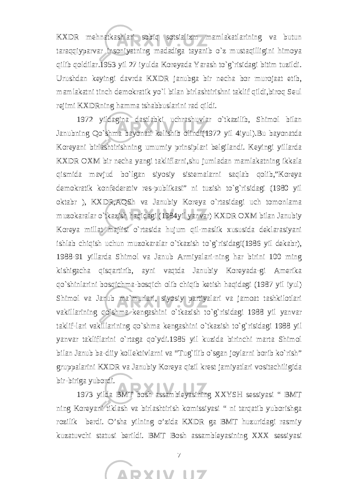 KXDR mehnatkashlari sobiq sotsializm mamlakatlarining va butun taraqqiyparvar insoniyatning madadiga tayanib o`z mustaqilligini himoya qilib qoldilar.1953 yil 27 iyulda Koreyada Yarash to`g`risidagi bitim tuzildi. Urushdan keyingi davrda KXDR janubga bir necha bor murojaat etib, mamlakatni tinch demokratik yo`l bilan birlashtirishni taklif qildi,biroq Seul rejimi KXDRning hamma tshabbuslarini rad qildi. 1972 yildagina dastlabki uchrashuvlar o`tkazilib, Shimol bilan Janubning Qo`shma bayonati kelishib olindi(1972 yil 4iyul).Bu bayonatda Koreyani birlashtirishning umumiy prinsiplari belgilandi. Keyingi yillarda KXDR OXM bir necha yangi takliflarni,shu jumladan mamlakatning ikkala qismida mavjud bo`lgan siyosiy sistemalarni saqlab qolib,”Koreya demokratik konfederativ res-publikasi” ni tuzish to`g`risidagi (1980 yil oktabr ), KXDR,AQSh va Janubiy Koreya o`rtasidagi uch tomonlama muzokaralar o`tkazish haqidagi (1984yil yanvar) KXDR OXM bilan Janubiy Koreya millat majlisi o`rtasida hujum qil-maslik xususida deklarasiyani ishlab chiqish uchun muzokaralar o`tkazish to`g`risidagi(1986 yil dekabr), 1988-91 yillarda Shimol va Janub Armiyalari-ning har birini 100 ming kishigacha qisqartirib, ayni vaqtda Janubiy Koreyada-gi Amerika qo`shinlarini bosqichma-bosqich olib chiqib ketish haqidagi (1987 yil iyul) Shimol va Janub ma`murlari, siyosiy partiyalari va jamoat tashkilotlari vakillarining qo`shma kengashini o`tkazish to`g`risidagi 1988 yil yanvar taklif-lari vakillarining qo`shma kengashini o`tkazish to`g`risidagi 1988 yil yanvar takliflarini o`rtaga qo`ydi.1985 yil kuzida birinchi marta Shimol bilan Janub ba-diiy kollektivlarni va “Tug`ilib o`sgan joylarni borib ko`rish” gruppalarini KXDR va Janubiy Koreya qizil krest jamiyatlari vositachiligida bir-biriga yubordi. 1973 yilda BMT bosh assambleyasining XXYSH sessiyasi “ BMT ning Koreyani tiklash va birlashtirish komissiyasi “ ni tarqatib yuborishga rozilik berdi. O’sha yilning o’zida KXDR ga BMT huzuridagi rasmiy kuzatuvchi statusi berildi. BMT Bosh assambleyasining XXX sessiyasi 7 