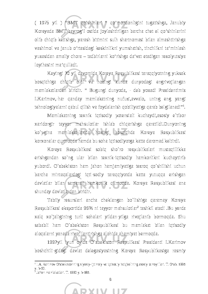 ( 1975 yil ) “BMT qo’shinlari “ qo’mondonligini tugatishga, Janubiy Koreyada BMT bayrog’I ostida joylashtirilgan barcha chet el qo’shinlarini olib chiqib ketishga, yarash bitimini sulh shartnomasi bilan almashtirishga vashimol va janub o’rtasidagi keskinlikni yumshatish, tinchlikni ta’minlash yuzasidan amaliy chora – tadbirlarni ko’rishga da’vat etadigan rezolyutsiya loyihasini ma’qulladi. Keyingi 20 yil davomida Koreya Respublikasi taraqqiyotning yuksak bosqichiga chiqib oldi va hozirgi kunda dunyodagi engrivojlangan mamlakatlardan biridir. “ Bugungi dunyoda, - deb yozadi Prezidentimiz I.Karimov,-har qanday mamlakatning nufuzi,avvalo, uning eng yangi tehnologiyalarni qabul qilish va foydalanish qobiliyatiga qarab belgilanadi” 1 . Mamlakatning texnik iqtisodiy potensiali kuchaydi,asosiy e`tibor xaridorgir tayyor mahsulotlar ishlab chiqarishga qaratildi.Dunyoning ko`pgina mamlakat-larida hozirgi bosqichda Koreya Respublikasi korxonalar qurmoqda hamda bu soha iqtisodiyotga katta daromad keltirdi. Koreya Respublikasi sobiq sho`ro respublikalari mustaqillikka erishgandan so`ng ular bilan texnik-iqtisodiy hamkorlikni kuchaytirib yubordi. O`zbekiston ham jahon hamjamiyatiga tezroq qo`shilishi uchun barcha mintaqalardagi iqti-sodiy taraqqiyotda katta yutuqqa erishgan davlatlar bilan samarali hamkorlik qilmoqda. Koreya Respublikasi ana shunday davlatlardan biridir. Tabiiy resurslari ancha cheklangan bo`lishiga qaramay Koreya Respublikasi eksportida 96% ni tayyor mahsulotlar 2 tashkil etadi .Bu yerda xalq xo`jaligining turli sohalari yildan-yilga rivojlanib bormoqda. Shu sababli ham O`zbekiston Respublikasi bu mamlakat bilan iqtisodiy aloqalarni yanada rivoj-lantirishga alohida ahamiyat bermoqda. 1992yil iyun oyida O`zbekiston Respulikasi Prezidenti I.Karimov boshchili-gidagi davlat delegasiyasining Koreya Respublikasiga rasmiy 1 I.A. Karimov O‘zbekistonning siyosiy-ijtimoiy va iqtisodiy istiqbolining asosiy tamoyillari. T. O‘zb. 1995 y. b-60. 2 Jahon mamlakatlari. T. 1990 y. b-185. 8 