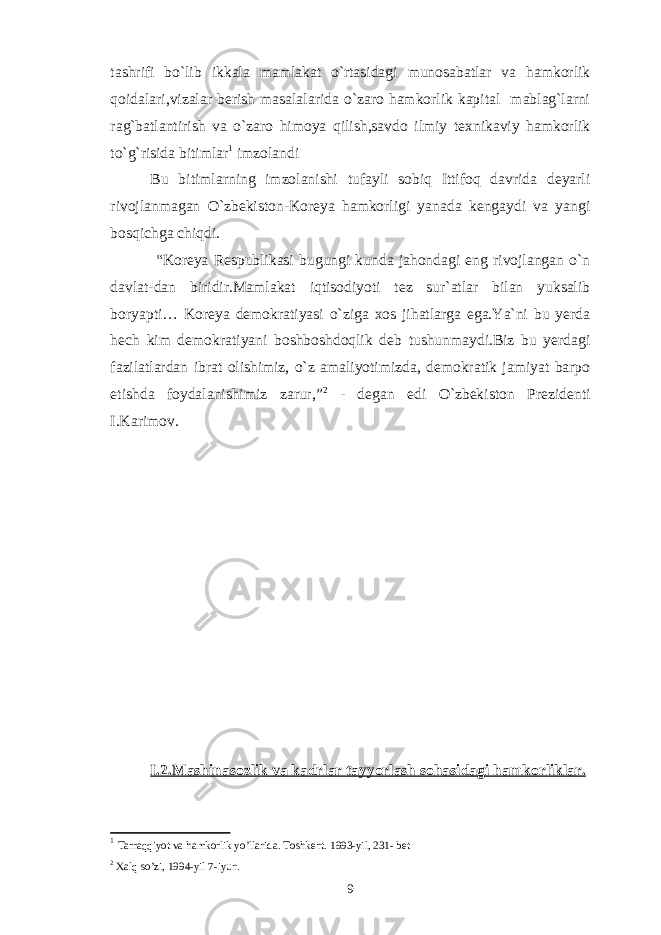 tashrifi bo`lib ikkala mamlakat o`rtasidagi munosabatlar va hamkorlik qoidalari,vizalar berish masalalarida o`zaro hamkorlik kapital mablag`larni rag`batlantirish va o`zaro himoya qilish,savdo ilmiy texnikaviy hamkorlik to`g`risida bitimlar 1 imzolandi Bu bitimlarning imzolanishi tufayli sobiq Ittifoq davrida deyarli rivojlanmagan O`zbekiston-Koreya hamkorligi yanada kengaydi va yangi bosqichga chiqdi. “Koreya Respublikasi bugungi kunda jahondagi eng rivojlangan o`n davlat-dan biridir.Mamlakat iqtisodiyoti tez sur`atlar bilan yuksalib boryapti… Koreya demokratiyasi o`ziga xos jihatlarga ega.Ya`ni bu yerda hech kim demokratiyani boshboshdoqlik deb tushunmaydi.Biz bu yerdagi fazilatlardan ibrat olishimiz, o`z amaliyotimizda, demokratik jamiyat barpo etishda foydalanishimiz zarur,” 2 - degan edi O`zbekiston Prezidenti I.Karimov. I.2.Mashinasozlik va kadrlar tayyorlash sohasidagi hamkorliklar. 1 Tarraqqiyot va hamkorlik yo’llarida. Toshkent. 1993-yil, 231- bet 2 Xalq so’zi, 1994-yil 7-iyun. 9 