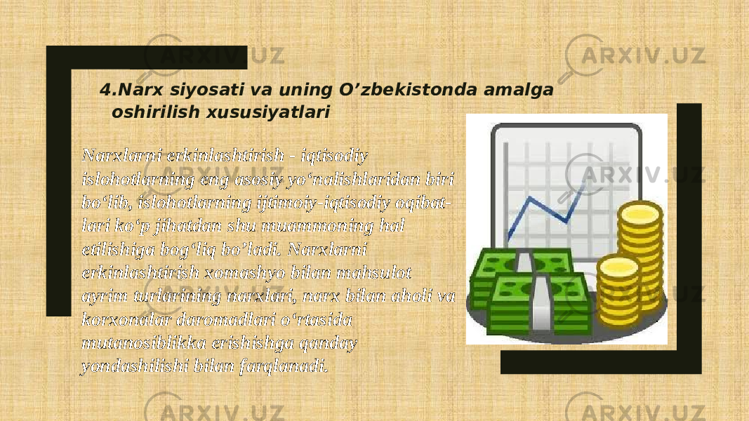 4.Narx siyosati va uning O’zbekistonda amalga oshirilish xususiyatlari Narxlarni erkinlashtirish - iqtisodiy islohotlarning eng asosiy yo‘nalishlaridan biri bo‘lib, islohotlarning ijtimoiy-iqtisodiy oqibat- lari ko‘p jihatdan shu muammoning hal etilishiga bog‘liq bo’ladi. Narxlarni erkinlashtirish xomashyo bilan mahsulot ayrim turlarining narxlari, narx bilan aholi va korxonalar daromadlari o‘rtasida mutanosiblikka erishishga qanday yondashilishi bilan farqlanadi. 