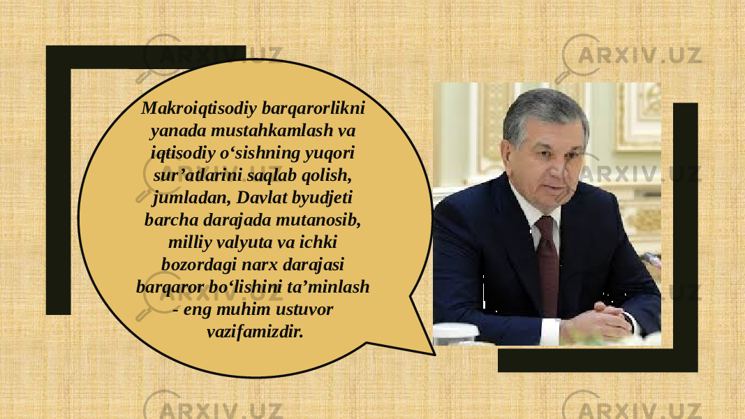 Makroiqtisodiy barqarorlikni yanada mustahkamlash va iqtisodiy o‘sishning yuqori sur’atlarini saqlab qolish, jumladan, Davlat byudjeti barcha darajada mutanosib, milliy valyuta va ichki bozordagi narx darajasi barqaror bo‘lishini ta’minlash - eng muhim ustuvor vazifamizdir. 