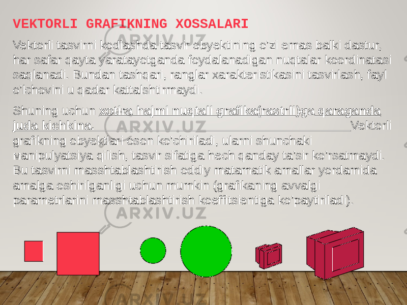 VEKTORLI GRAFIKNING XOSSALARI Vektorli tasvirni kodlashda tasvir obyektining o’zi emas balki dastur, har safar qayta yaratayotganda foydalanadigan nuqtalar koordinatasi saqlanadi. Bundan tashqari, ranglar xarakteristikasini tasvirlash, fayl o’lchovini u qadar kattalshtirmaydi. Shuning uchun xotira hajmi nuqtali grafika(rastrli )ga qaraganda juda kichkina. Vektorli grafikning obyektlari oson ko’chiriladi, ularni shunchaki маnipulyatsiya qilish, tasvir sifatiga hech qanday ta’sir ko’rsatmaydi. Bu tasvirni masshtablashtirish oddiy matamatik amallar yordamida amalga oshirilganligi uchun mumkin (grafikaning avvalgi parametrlarini masshtablashtirish koeffitsientiga ko’paytiriladi). 