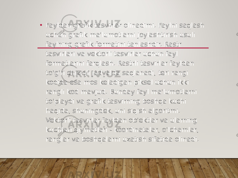 • Fayldan grafik tasvirlar olinadimi. Faylni saqlash uchun grafik ma&#39;lumotlarni joylashtirish usuli faylning grafik formatini tanlashdir. Rastr tasvirlari va vektorli tasvirlar uchun fayl formatlarini farqlash. Rastrli tasvirlar fayldan to&#39;g&#39;ri chiziqli jadvalda saqlanadi, teri rangi kodida esa mos keladigan piksel uchun ikki rangli kod mavjud. Bunday fayl ma&#39;lumotlarni to&#39;playdi va grafik tasvirning boshqa kuchi haqida, shuningdek, uni siqish algoritmi. Vektorli tasvirlar fayldan ob&#39;ektlar va ularning kuchlari qiymatlari - koordinatalar, o&#39;lchamlar, ranglar va boshqalarni uzatish sifatida olinadi. 