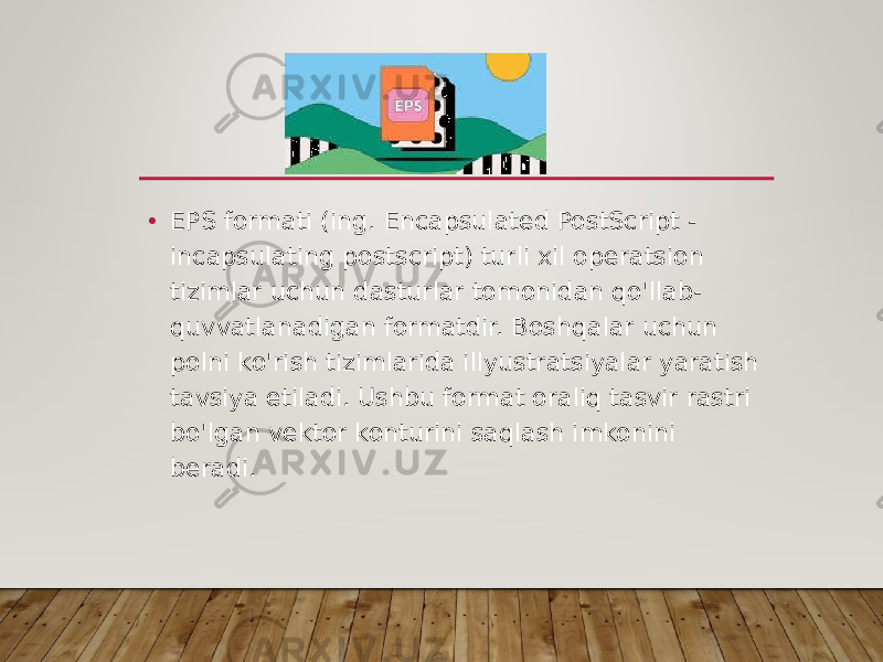 • EPS formati (ing. Encapsulated PostScript - incapsulating postscript) turli xil operatsion tizimlar uchun dasturlar tomonidan qo&#39;llab- quvvatlanadigan formatdir. Boshqalar uchun polni ko&#39;rish tizimlarida illyustratsiyalar yaratish tavsiya etiladi. Ushbu format oraliq tasvir rastri bo&#39;lgan vektor konturini saqlash imkonini beradi. 