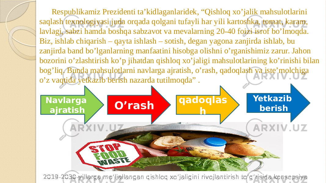 Respublikamiz Prezidenti ta’kidlaganlaridek, “Qishloq xo’jalik mahsulotlarini saqlash texnologiyasi juda orqada qolgani tufayli har yili kartoshka, tomat, karam, lavlagi, sabzi hamda boshqa sabzavot va mevalarning 20-40 foizi isrof bo’lmoqda. Biz, ishlab chiqarish – qayta ishlash – sotish, degan yagona zanjirda ishlab, bu zanjirda band bo’lganlarning manfaatini hisobga olishni o’rganishimiz zarur. Jahon bozorini o’zlashtirish ko’p jihatdan qishloq xo’jaligi mahsulotlarining ko’rinishi bilan bog’liq. Bunda mahsulotlarni navlarga ajratish, o’rash, qadoqlash va iste’molchiga o’z vaqtida yetkazib berish nazarda tutilmoqda” . Navlarga ajratish O’rash Yetkazib berishqadoqlas h 2019-2030-yillarga mo’ljallangan qishloq xo’jaligini rivojlantirish to’g’risida konsepsiya 