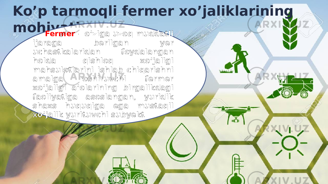 Ko’p tarmoqli fermer xo’jaliklarining mohiyati Fermer – o’ziga uzoq muddatli ijaraga berilgan yer uchastkalaridan foydalangan holda qishloq xo’jaligi mahsulotlarini ishlab chiqarishni amalga oshiruvchi fermer xo’jaligi a’olarining birgalikdagi faoliyatiga asoslangan, yuridik shaxs huquqiga ega mustaqil xo’jalik yurituvchi subyekt 