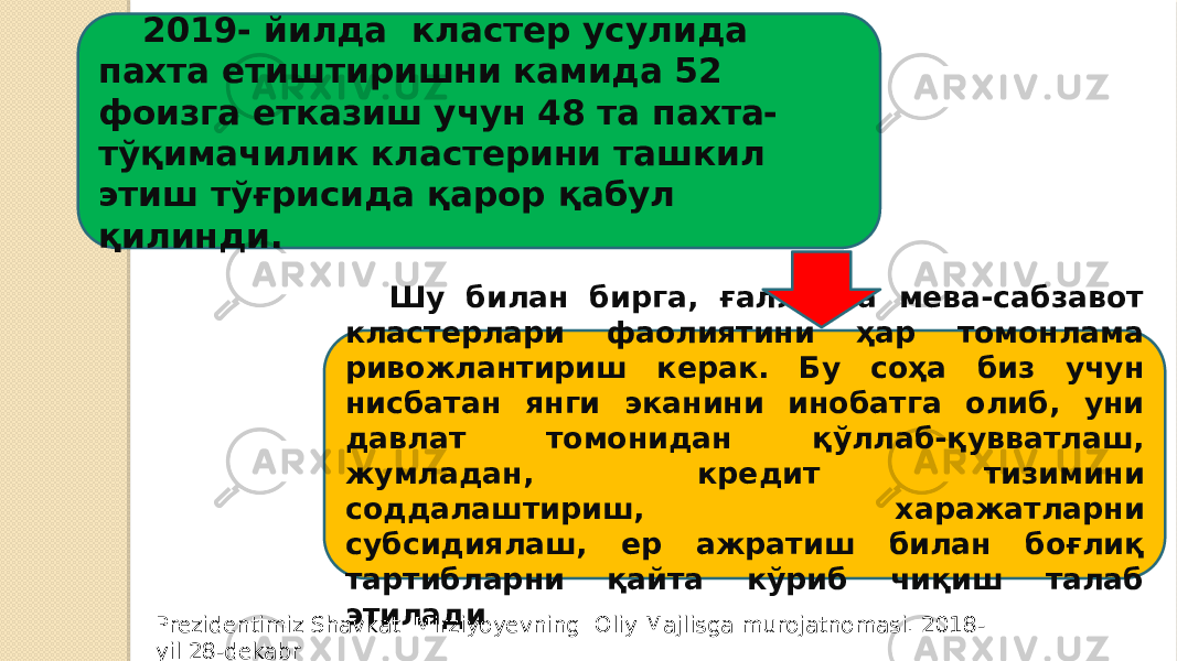 2019- йилда кластер усулида пахта етиштиришни камида 52 фоизга етказиш учун 48 та пахта- тўқимачилик кластерини ташкил этиш тўғрисида қарор қабул қилинди. Шу билан бирга, ғалла ва мева-сабзавот кластерлари фаолиятини ҳар томонлама ривожлантириш керак. Бу соҳа биз учун нисбатан янги эканини инобатга олиб, уни давлат томонидан қўллаб-қувватлаш, жумладан, кредит тизимини соддалаштириш, харажатларни субсидиялаш, ер ажратиш билан боғлиқ тартибларни қайта кўриб чиқиш талаб этилади Prezidentimiz Shavkat Mirziyoyevning Oliy Majlisga murojatnomasi. 2018- yil 28-dekabr 