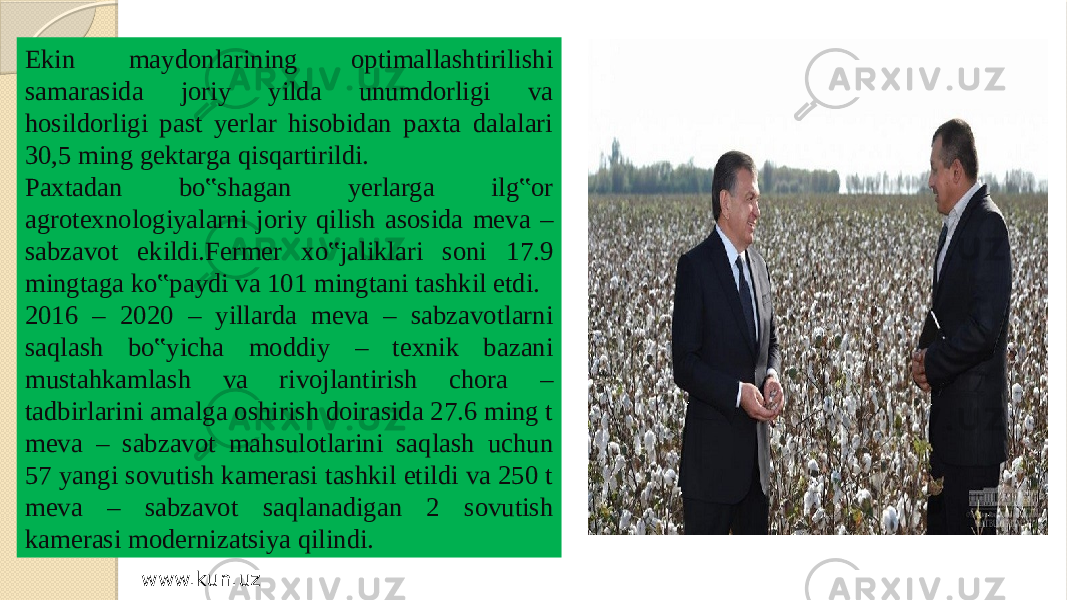 Ekin maydonlarining optimallashtirilishi samarasida joriy yilda unumdorligi va hosildorligi past yerlar hisobidan paxta dalalari 30,5 ming gektarga qisqartirildi. Paxtadan bo‟shagan yerlarga ilg‟or agrotexnologiyalarni joriy qilish asosida meva – sabzavot ekildi.Fermer xo‟jaliklari soni 17.9 mingtaga ko‟paydi va 101 mingtani tashkil etdi. 2016 – 2020 – yillarda meva – sabzavotlarni saqlash bo‟yicha moddiy – texnik bazani mustahkamlash va rivojlantirish chora – tadbirlarini amalga oshirish doirasida 27.6 ming t meva – sabzavot mahsulotlarini saqlash uchun 57 yangi sovutish kamerasi tashkil etildi va 250 t meva – sabzavot saqlanadigan 2 sovutish kamerasi modernizatsiya qilindi. www.kun.uz 