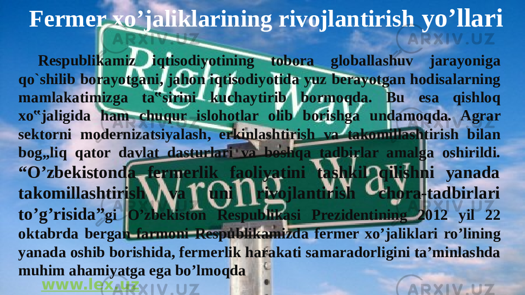  Fermer xo’jaliklarining rivojlantirish yo’llari Respublikamiz iqtisodiyotining tobora globallashuv jarayoniga qo`shilib borayotgani, jahon iqtisodiyotida yuz berayotgan hodisalarning mamlakatimizga ta‟sirini kuchaytirib bormoqda. Bu esa qishloq xo‟jaligida ham chuqur islohotlar olib borishga undamoqda. Agrar sektorni modernizatsiyalash, erkinlashtirish va takomillashtirish bilan bog„liq qator davlat dasturlari va boshqa tadbirlar amalga oshirildi. “O’zbekistonda fermerlik faoliyatini tashkil qilishni yanada takomillashtirish va uni rivojlantirish chora-tadbirlari to’g’risida” gi O’zbekiston Respublikasi Prezidentining 2012 yil 22 oktabrda bergan farmoni Respublikamizda fermer xo’jaliklari ro’lining yanada oshib borishida, fermerlik harakati samaradorligini ta’minlashda muhim ahamiyatga ega bo’lmoqda www.lex.uz 