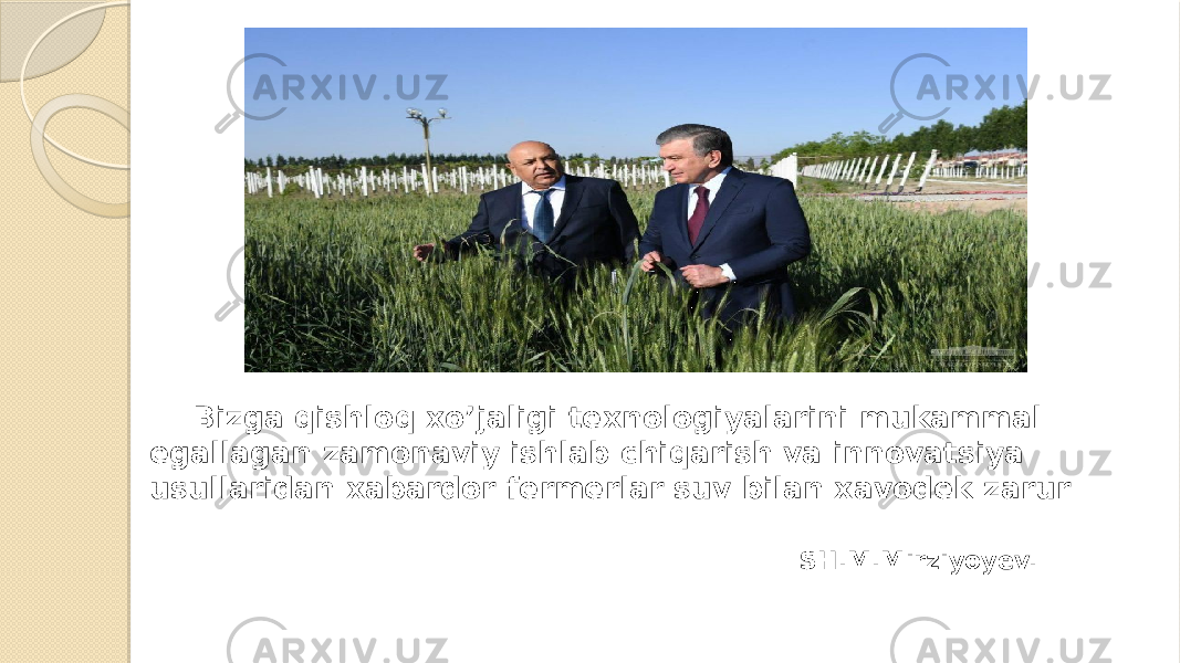 Bizga qishloq xo’jaligi texnologiyalarini mukammal egallagan zamonaviy ishlab chiqarish va innovatsiya usullaridan xabardor fermerlar suv bilan xavodek zarur  SH.M.Mirziyoyev. 