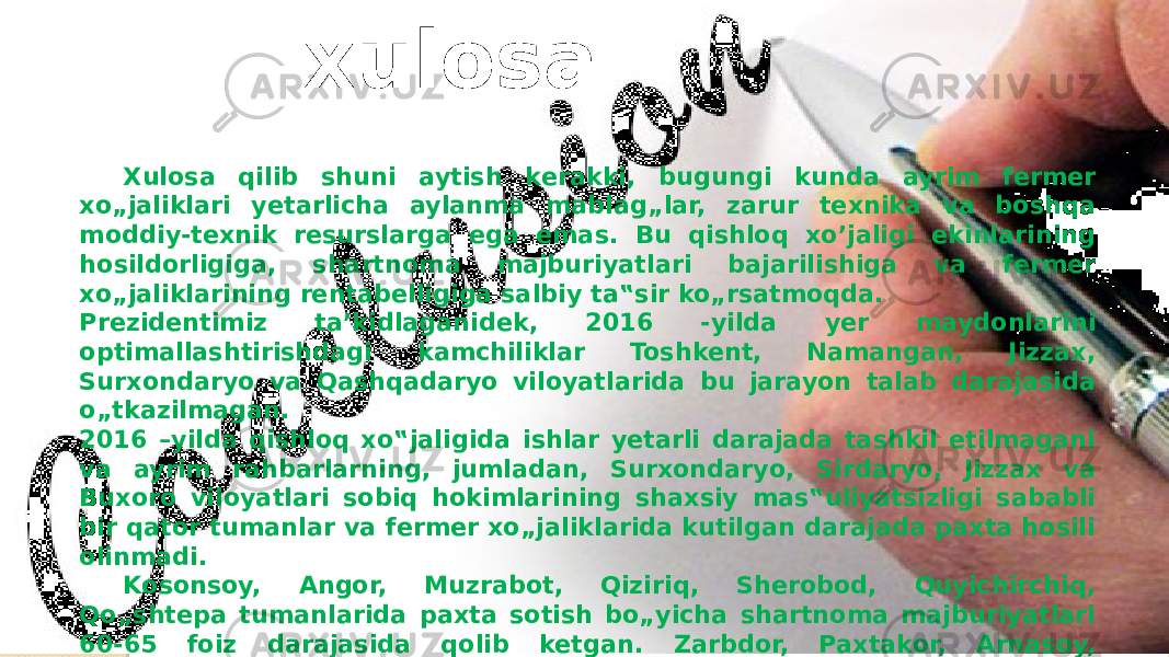  Xulosa qilib shuni aytish kerakki, bugungi kunda ayrim fermer xo„jaliklari yetarlicha aylanma mablag„lar, zarur texnika va boshqa moddiy-texnik resurslarga ega emas. Bu qishloq xo’jaligi ekinlarining hosildorligiga, shartnoma majburiyatlari bajarilishiga va fermer xo„jaliklarining rentabelligiga salbiy ta‟sir ko„rsatmoqda. Prezidentimiz ta’kidlaganidek, 2016 -yilda yer maydonlarini optimallashtirishdagi kamchiliklar Toshkent, Namangan, Jizzax, Surxondaryo va Qashqadaryo viloyatlarida bu jarayon talab darajasida o„tkazilmagan. 2016 –yilda qishloq xo‟jaligida ishlar yetarli darajada tashkil etilmagani va ayrim rahbarlarning, jumladan, Surxondaryo, Sirdaryo, Jizzax va Buxoro viloyatlari sobiq hokimlarining shaxsiy mas‟uliyatsizligi sababli bir qator tumanlar va fermer xo„jaliklarida kutilgan darajada paxta hosili olinmadi. Kosonsoy, Angor, Muzrabot, Qiziriq, Sherobod, Quyichirchiq, Qo„shtepa tumanlarida paxta sotish bo„yicha shartnoma majburiyatlari 60-65 foiz darajasida qolib ketgan. Zarbdor, Paxtakor, Arnasoy, Mirzaobod, Xovos, Sardoba, Guliston, Chust va Bekobod tumanlarida davlat zaxirasi uchun g„alla yetkazib berish majburiyatlari bajarilmagan. xulosa 