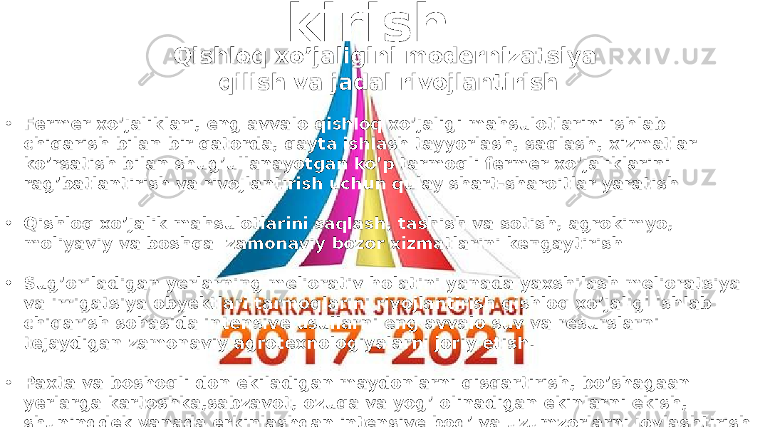 Qishloq xo’jaligini modernizatsiya qilish va jadal rivojlantirish • Fermer xo’jaliklari, eng avvalo qishloq xo’jaligi mahsulotlarini ishlab chiqarish bilan bir qatorda, qayta ishlash tayyorlash, saqlash, xizmatlar ko’rsatish bilan shug’ullanayotgan ko’p tarmoqli fermer xo’jaliklarini rag’batlantirish va rivojlantirish uchun qulay shart-sharoitlar yaratish • Qishloq xo’jalik mahsulotlarini saqlash, tashish va sotish, agrokimyo, moliyaviy va boshqa zamonaviy bozor xizmatlarini kengaytirish • Sug’oriladigan yerlarning meliorativ holatini yanada yaxshilash melioratsiya va irrigatsiya obyektlari tarmoqlarini rivojlantirish qishloq xo’jaligi ishlab chiqarish sohasida intensive usullarni eng avvalo suv va resurslarni tejaydigan zamonaviy agrotexnologiyalarni joriy etish. • Paxta va boshoqli don ekiladigan maydonlarni qisqartirish, bo’shagaan yerlarga kartoshka,sabzavot, ozuqa va yog’ olinadigan ekinlarni ekish, shuningdek yanada erkinlashgan intensive bog’ va uzumzorlarni joylashtirish hisobiga yanada optimallashtirish kirish 