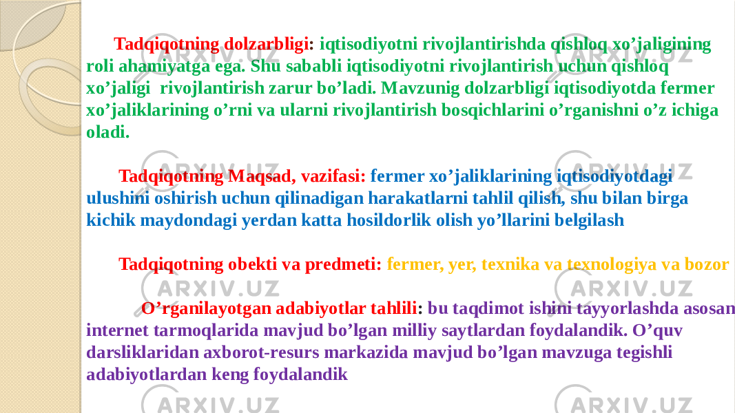 Tadqiqotning dolzarbligi : iqtisodiyotni rivojlantirishda qishloq xo’jaligining roli ahamiyatga ega. Shu sababli iqtisodiyotni rivojlantirish uchun qishloq xo’jaligi rivojlantirish zarur bo’ladi. Mavzunig dolzarbligi iqtisodiyotda fermer xo’jaliklarining o’rni va ularni rivojlantirish bosqichlarini o’rganishni o’z ichiga oladi. Tadqiqotning Maqsad, vazifasi: fermer xo’jaliklarining iqtisodiyotdagi ulushini oshirish uchun qilinadigan harakatlarni tahlil qilish, shu bilan birga kichik maydondagi yerdan katta hosildorlik olish yo’llarini belgilash Tadqiqotning obekti va predmeti: fermer, yer, texnika va texnologiya va bozor O’rganilayotgan adabiyotlar tahlili : bu taqdimot ishini tayyorlashda asosan internet tarmoqlarida mavjud bo’lgan milliy saytlardan foydalandik. O’quv darsliklaridan axborot-resurs markazida mavjud bo’lgan mavzuga tegishli adabiyotlardan keng foydalandik 