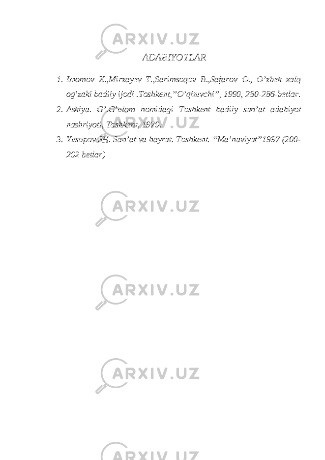 АDАBIYОTLАR 1. Imomov K.,Mirzayev T.,Sarimsoqov B.,Safarov O., O’zbek xalq og’zaki badiiy ijodi .Toshkent,”O’qituvchi”, 1990, 280-286-bеtlаr. 2. Аskiyа. G’.G’ulоm nоmidаgi Tоshkеnt bаdiiy sаn’аt аdаbiyоt nаshriyоti, Tоshkеnt, 1970. 3. Yusupоv SH. Sаn’аt vа hаyrаt. Tоshkеnt. “Mа’nаviyаt”1997 (200- 202 bеtlаr) 