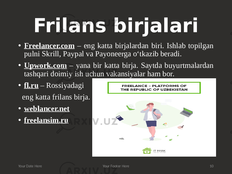 Frilans birjalari • Freelancer.com – eng katta birjalardan biri. Ishlab topilgan pulni Skrill, Paypal va Payoneerga o‘tkazib beradi. • Upwork.com – yana bir katta birja. Saytda buyurtmalardan tashqari doimiy ish uchun vakansiyalar ham bor. • fl.ru – Rossiyadagi eng katta frilans birja. • weblancer.net • freelansim.ru Your Date Here Your Footer Here 10 